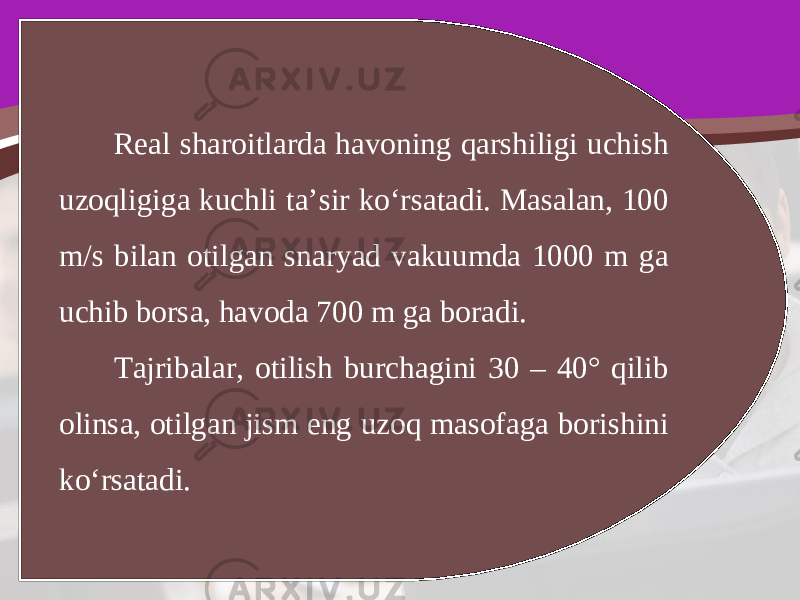 Real sharoitlarda havoning qarshiligi uchish uzoqligiga kuchli ta’sir ko‘rsatadi. Masalan, 100 m/s bilan otilgan snaryad vakuumda 1000 m ga uchib borsa, havoda 700 m ga boradi. Tajribalar, otilish burchagini 30 – 40° qilib olinsa, otilgan jism eng uzoq masofaga borishini ko‘rsatadi. 