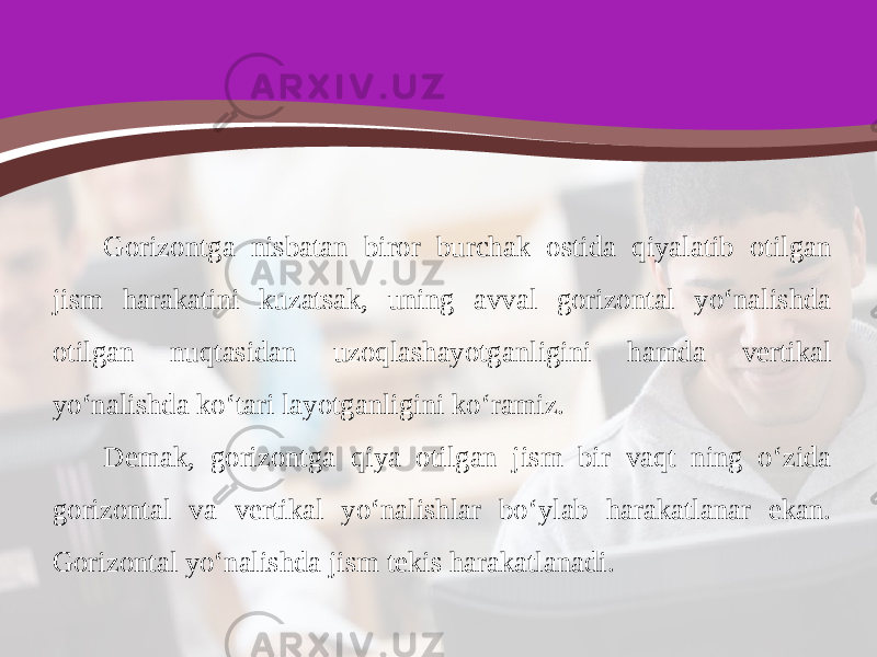 Gorizontga nisbatan biror burchak ostida qiyalatib otilgan jism harakatini kuzatsak, uning avval gorizontal yo‘nalishda otilgan nuqtasidan uzoqlashayotganligini hamda vertikal yo‘nalishda ko‘tari layotganligini ko‘ramiz. Demak, gorizontga qiya otilgan jism bir vaqt ning o‘zida gorizontal va vertikal yo‘nalishlar bo‘ylab harakatlanar ekan. Gorizontal yo‘nalishda jism tekis harakatlanadi. 