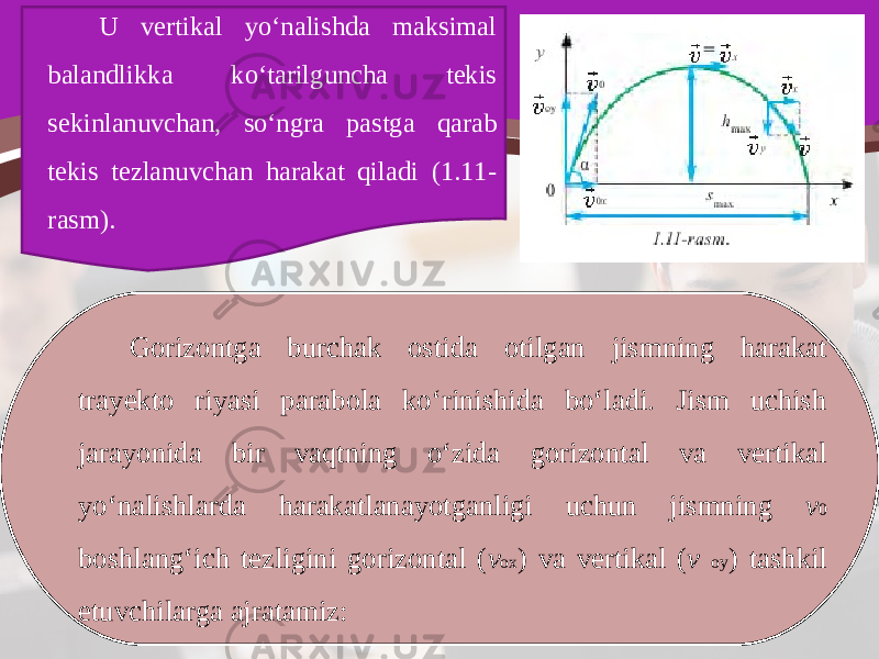 U vertikal yo‘nalishda maksimal balandlikka ko‘tarilguncha tekis sekinlanuvchan, so‘ngra pastga qarab tekis tezlanuvchan harakat qiladi (1.11- rasm). Gorizontga burchak ostida otilgan jismning harakat trayekto riyasi parabola ko‘rinishida bo‘ladi. Jism uchish jarayonida bir vaqtning o‘zida gorizontal va vertikal yo‘nalishlarda harakatlanayotganligi uchun jismning v 0 boshlang‘ich tezligini gorizontal ( v ox ) va vertikal ( v oy ) tashkil etuvchilarga ajratamiz: 