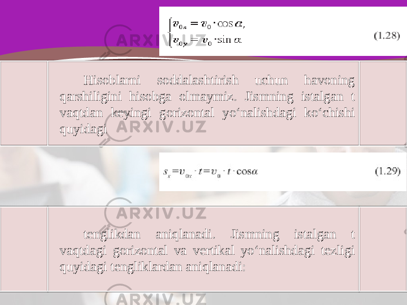 Hisoblarni soddalashtirish uchun havoning qarshiligini hisobga olmaymiz. Jismning istalgan t vaqtdan keyingi gorizontal yo‘nalishdagi ko‘chishi quyidagi tenglikdan aniqlanadi. Jismning istalgan t vaqtdagi gorizontal va vertikal yo‘nalishdagi tezligi quyidagi tengliklardan aniqlanadi: 
