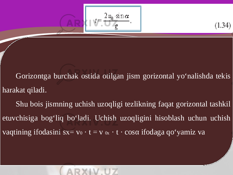 Gorizontga burchak ostida otilgan jism gorizontal yo‘nalishda tekis harakat qiladi. Shu bois jismning uchish uzoqligi tezlikning faqat gorizontal tashkil etuvchisiga bog‘liq bo‘ladi. Uchish uzoqligini hisoblash uchun uchish vaqtining ifodasini sx= v 0 · t = v 0x · t · cos α ifodaga qo‘yamiz va 
