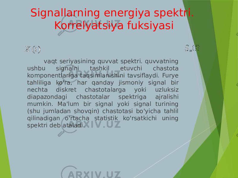 Signallarning energiya spektri. Korrelyatsiya fuksiyasi vaqt seriyasining quvvat spektri. quvvatning ushbu signalni tashkil etuvchi chastota komponentlariga taqsimlanishini tavsiflaydi. Furye tahliliga ko&#39;ra, har qanday jismoniy signal bir nechta diskret chastotalarga yoki uzluksiz diapazondagi chastotalar spektriga ajralishi mumkin. Ma&#39;lum bir signal yoki signal turining (shu jumladan shovqin) chastotasi bo&#39;yicha tahlil qilinadigan o&#39;rtacha statistik ko&#39;rsatkichi uning spektri deb ataladi.( )xx f S ( ) X t 