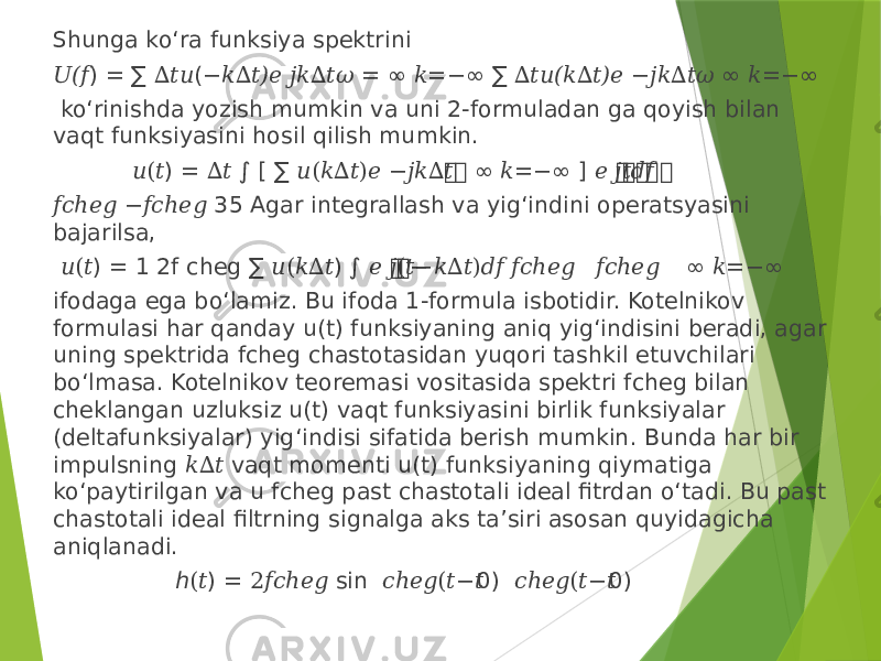 Shunga ko‘ra funksiya spektrini &#55349;&#56392; ) = ∑ ( = ∞ =−∞ ∑ ∞ =−∞(&#55349;&#56403; ∆&#55349;&#56417;&#55349;&#56418; −&#55349;&#56408;∆&#55349;&#56417;)&#55349;&#56402; &#55349;&#56407;&#55349;&#56408;∆&#55349;&#56417;&#55349;&#57108; &#55349;&#56408; ∆&#55349;&#56417;&#55349;&#56418;(&#55349;&#56408;∆&#55349;&#56417;)&#55349;&#56402; −&#55349;&#56407;&#55349;&#56408;∆&#55349;&#56417;&#55349;&#57108; &#55349;&#56408; ko‘rinishda yozish mumkin va uni 2-formuladan ga qoyish bilan vaqt funksiyasini hosil qilish mumkin. &#55349;&#56418; ) = ∫ [ ∑ &#55349;&#56417; &#55349;&#56417; ∞ =−∞ ] &#55349;&#56417;&#55349;&#56417; &#55349;&#56417;&#55349;&#56417; &#55349;&#56417; (&#55349;&#56417; ∆&#55349;&#56417; &#55349;&#56418;(&#55349;&#56408;∆&#55349;&#56417;)&#55349;&#56402; −&#55349;&#56407;&#55349;&#56408;∆&#55349;&#56417; &#55349;&#56408; &#55349;&#56402; &#55349;&#56407;&#55349;&#56417;&#55349;&#56401;&#55349;&#56403; &#55349;&#56403;&#55349;&#56400;ℎ&#55349;&#56402;&#55349;&#56404; −&#55349;&#56403;&#55349;&#56400;ℎ&#55349;&#56402;&#55349;&#56404; 35 Agar integrallash va yig‘indini operatsyasini bajarilsa, &#55349;&#56418; ) = 1 2f cheg ∑ ) ∫ &#55349;&#56417;&#55349;&#56417; ∞ =−∞ (&#55349;&#56417; &#55349;&#56418;(&#55349;&#56408;∆&#55349;&#56417; &#55349;&#56402; &#55349;&#56407;(&#55349;&#56417;−&#55349;&#56408;∆&#55349;&#56417;)&#55349;&#56401;&#55349;&#56403; &#55349;&#56403;&#55349;&#56400;ℎ&#55349;&#56402;&#55349;&#56404;− &#55349;&#56403;&#55349;&#56400;ℎ&#55349;&#56402;&#55349;&#56404; &#55349;&#56408; ifodaga ega bo‘lamiz. Bu ifoda 1-formula isbotidir. Kotelnikov formulasi har qanday u(t) funksiyaning aniq yig‘indisini beradi, agar uning spektrida fcheg chastotasidan yuqori tashkil etuvchilari bo‘lmasa. Kotelnikov teoremasi vositasida spektri fcheg bilan cheklangan uzluksiz u(t) vaqt funksiyasini birlik funksiyalar (deltafunksiyalar) yig‘indisi sifatida berish mumkin. Bunda har bir impulsning vaqt momenti u(t) funksiyaning qiymatiga &#55349;&#56408;∆&#55349;&#56417; ko‘paytirilgan va u fcheg past chastotali ideal fitrdan o‘tadi. Bu past chastotali ideal filtrning signalga aks ta’siri asosan quyidagicha aniqlanadi. ℎ ) = sin 0) 0) (&#55349;&#56417; 2&#55349;&#56403;&#55349;&#56400;ℎ&#55349;&#56402;&#55349;&#56404; &#55349;&#56400;ℎ&#55349;&#56402;&#55349;&#56404;(&#55349;&#56417;−&#55349;&#56417; &#55349;&#56400;ℎ&#55349;&#56402;&#55349;&#56404;(&#55349;&#56417;−&#55349;&#56417; 