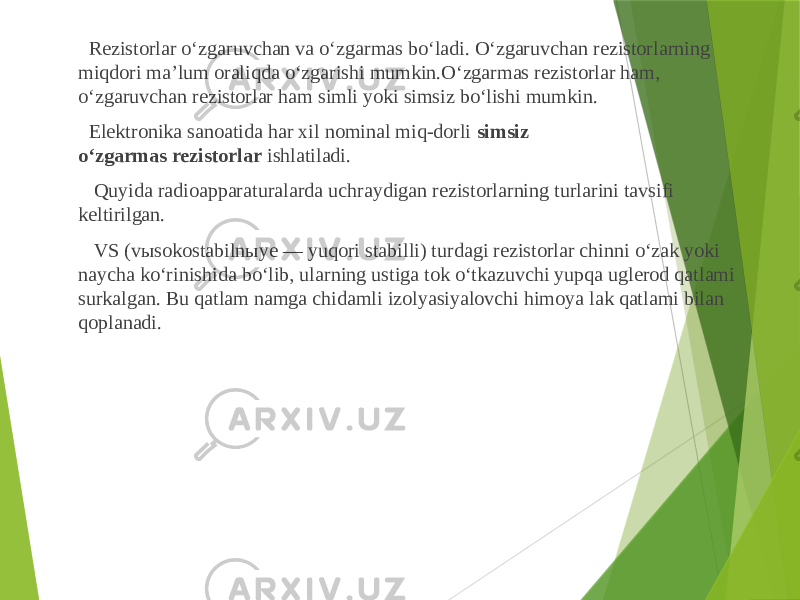  Rezistorlar o‘zgaruvchan va o‘zgarmas bo‘ladi. O‘zgaruvchan rezistorlarning miqdori ma’lum oraliqda o‘zgarishi mumkin.O‘zgarmas rezistorlar ham, o‘zgaruvchan rezistorlar ham simli yoki simsiz bo‘lishi mumkin. Elektronika sanoatida har xil nominal miq-dorli  simsiz o‘zgarmas rezistorlar  ishlatiladi. Quyida radioapparaturalarda uchraydigan rezistorlarning turlarini tavsifi keltirilgan. VS (vыsokostabilnыye — yuqori stabilli) turdagi rezistorlar chinni o‘zak yoki naycha ko‘rinishida bo‘lib, ularning ustiga tok o‘tkazuvchi yupqa uglerod qatlami surkalgan. Bu qatlam namga chidamli izolyasiyalovchi himoya lak qatlami bilan qoplanadi. 