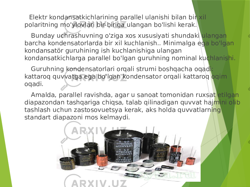  Elektr kondansatkichlarining parallel ulanishi bilan bir xil polaritning mo&#39;ylovlari bir-biriga ulangan bo&#39;lishi kerak. Bunday uchrashuvning o&#39;ziga xos xususiyati shundaki ulangan barcha kondensatorlarda bir xil kuchlanish.. Minimalga ega bo&#39;lgan kondansatör guruhining ish kuchlanishiga ulangan kondansatkichlarga parallel bo&#39;lgan guruhning nominal kuchlanishi. Guruhning kondensatorlari orqali strumi boshqacha oqadi: kattaroq quvvatga ega bo&#39;lgan kondensator orqali kattaroq oqim oqadi. Amalda, parallel ravishda, agar u sanoat tomonidan ruxsat etilgan diapazondan tashqariga chiqsa, talab qilinadigan quvvat hajmini olib tashlash uchun zastosovuetsya kerak, aks holda quvvatlarning standart diapazoni mos kelmaydi. 