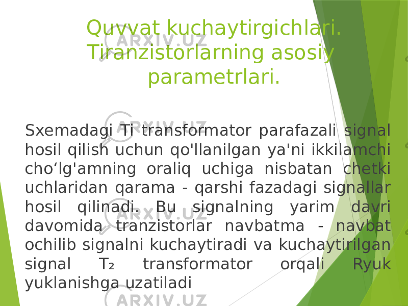 Quvvat kuchaytirgichlari. Tiranzistorlarning asosiy parametrlari. Sxemadagi Ti transformator parafazali signal hosil qilish uchun qo&#39;llanilgan ya&#39;ni ikkilamchi choʻlg&#39;amning oraliq uchiga nisbatan chetki uchlaridan qarama - qarshi fazadagi signallar hosil qilinadi. Bu signalning yarim davri davomida tranzistorlar navbatma - navbat ochilib signalni kuchaytiradi va kuchaytirilgan signal T₂ transformator orqali Ryuk yuklanishga uzatiladi 