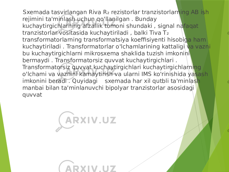  Sxemada tasvirlangan Riva R₂ rezistorlar tranzistorlarning AB ish rejimini ta&#39;minlash uchun qo&#39;llanilgan . Bunday kuchaytirgichlarning afzallik tomoni shundaki , signal nafaqat tranzistorlar vositasida kuchaytiriladi , balki Tiva T₂ transformatorlarning transformatsiya koeffisiyenti hisobiga ham kuchaytiriladi . Transformatorlar o&#39;lchamlarining kattaligi va vazni bu kuchaytirgichlarni mikrosxema shaklida tuzish imkonini bermaydi . Transformatorsiz quvvat kuchaytirgichlari . Transformatorsiz quvvat kuchaytirgichlari kuchaytirgichlarning o&#39;lchami va vaznini kamaytirish va ularni IMS ko&#39;rinishida yasash imkonini beradi . Quyidagi sxemada har xil qutbli ta&#39;minlash manbai bilan ta&#39;minlanuvchi bipolyar tranzistorlar asosidagi quvvat 