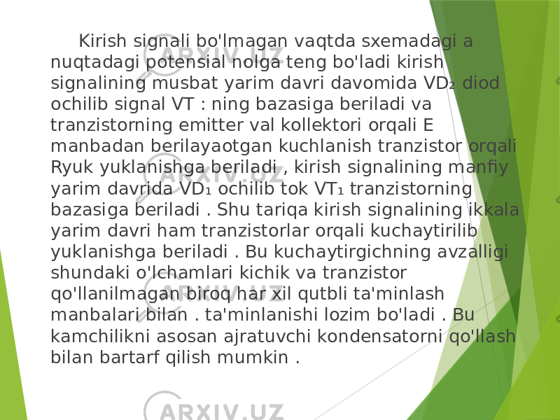  Kirish signali bo&#39;lmagan vaqtda sxemadagi a nuqtadagi potensial nolga teng bo&#39;ladi kirish signalining musbat yarim davri davomida VD₂ diod ochilib signal VT : ning bazasiga beriladi va tranzistorning emitter val kollektori orqali E manbadan berilayaotgan kuchlanish tranzistor orqali Ryuk yuklanishga beriladi , kirish signalining manfiy yarim davrida VD₁ ochilib tok VT₁ tranzistorning bazasiga beriladi . Shu tariqa kirish signalining ikkala yarim davri ham tranzistorlar orqali kuchaytirilib yuklanishga beriladi . Bu kuchaytirgichning avzalligi shundaki o&#39;lchamlari kichik va tranzistor qo&#39;llanilmagan biroq har xil qutbli ta&#39;minlash manbalari bilan . ta&#39;minlanishi lozim bo&#39;ladi . Bu kamchilikni asosan ajratuvchi kondensatorni qo&#39;llash bilan bartarf qilish mumkin . 