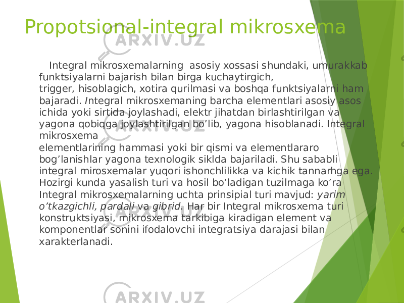 Propotsional-integral mikrosxema Integral mikrosxemalarning  asosiy xossasi shundaki, umurakkab funktsiyalarni bajarish bilan birga kuchaytirgich, trigger, hisoblagich, xotira qurilmasi va boshqa funktsiyalarni ham bajaradi. I ntegral mikrosxemaning barcha elementlari asosiy asos ichida yoki sirtida joylashadi, elektr jihatdan birlashtirilgan va yagona qobiqga joylashtirilgan bo’lib, yagona hisoblanadi. Integral mikrosxema elementlarining hammasi yoki bir qismi va elementlararo bog’lanishlar yagona texnologik siklda bajariladi. Shu sababli integral mirosxemalar yuqori ishonchlilikka va kichik tannarhga ega. Hozirgi kunda yasalish turi va hosil bo’ladigan tuzilmaga ko’ra Integral mikrosxemalarning uchta prinsipial turi mavjud:  yarim o’tkazgichli, pardali  va  gibrid . Har bir Integral mikrosxema turi konstruktsiyasi, mikrosxema tarkibiga kiradigan element va komponentlar sonini ifodalovchi integratsiya darajasi bilan xarakterlanadi. 