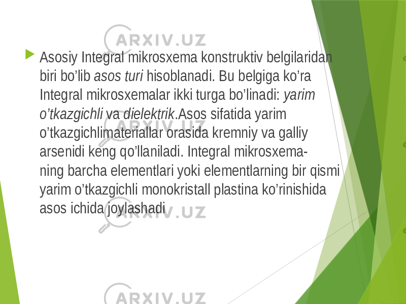  Asosiy Integral mikrosxema konstruktiv belgilaridan biri bo’lib asos turi hisoblanadi. Bu belgiga ko’ra Integral mikrosxemalar ikki turga bo’linadi: yarim o’tkazgichli va dielektrik .Asos sifatida yarim o’tkazgichlimateriallar orasida kremniy va galliy arsenidi keng qo’llaniladi. Integral mikrosxema- ning barcha elementlari yoki elementlarning bir qismi yarim o’tkazgichli monokristall plastina ko’rinishida asos ichida joylashadi 