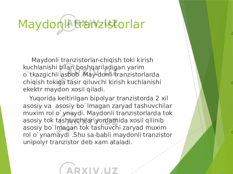 Maydonli tranzistorlar Maydonli tranzistorlar-chiqish toki kirish kuchlanishi bilan boshqariladigan yarim o`tkazgichli asbob .May-donli tranzistorlarda chiqish tokiga tasir qiluvchi kirish kuchlanishi ekektr maydon xosil qiladi. Yuqorida keltirilgan bipolyar tranzistorda 2 xil asosiy va asosiy bo`lmagan zaryad tashuvchilar muxim rol o`ynaydi. Maydonli tranzistorlarda tok asosiy tok tashuvchilar yordamida xosil qilinib asosiy bo`lmagan tok tashuvchi zaryad muxim rol o`ynamaydi .Shu sa-babli maydonli tranzistor unipolyr tranzistor deb xam ataladi. 