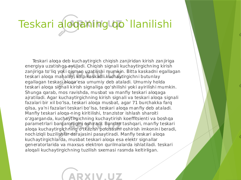 Teskari aloqaning qo`llanilishi Teskari aloqa deb kuchaytirgich chiqish zanjiridan kirish zanjiriga energiya uzatishga aytiladi. Chiqish signali kuchaytirgichning kirish zanjiriga to‘liq yoki qisman uzatilishi mumkin. Bitta kaskadni egallagan teskari aloqa mahalliy, ko‘p kaskadli kuchaytirgichni butunlay egallagan teskari aloqa esa umumiy deb ataladi. Umumiy holda teskari aloqa signali kirish signaliga qo‘shilishi yoki ayirilishi mumkin. Shunga qarab, mos ravishda, musbat va manfiy teskari aloqaga ajratiladi. Agar kuchaytirgichning kirish signali va teskari aloqa signali fazalari bir xil bo‘lsa, teskari aloqa musbat, agar 71 burchakka farq qilsa, ya’ni fazalari teskari bo‘lsa, teskari aloqa manfiy deb ataladi. Manfiy teskari aloqa-ning kiritilishi, tranzistor ishlash sharoiti o‘zgarganda, kuchaytirgichning kuchaytirish koeffitsienti va boshqa parametrlari barqarorligini oshiradi. Bundan tashqari, manfiy teskari aloqa kuchaytirgichning o‘tkazish polosasini oshirish imkonini beradi, nochiziqli buzilishlar darajasini pasaytiradi. Manfiy teskari aloqa kuchaytirgichlarda, musbat teskari aloqa esa elektr signallar generatorlarida va maxsus elektron qurilmalarda ishlatiladi. teskari aloqali kuchaytirgichning tuzilish sxemasi rasmda keltirilgan. 