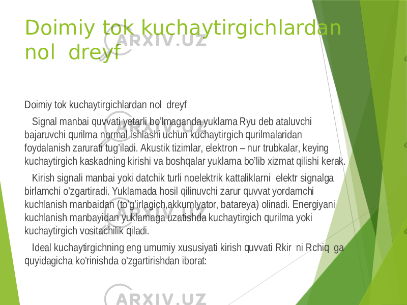 Doimiy tok kuchaytirgichlardan nol dreyf Doimiy tok kuchaytirgichlardan nol dreyf Signal manbai quvvati yetarli bo’lmaganda yuklama Ryu deb ataluvchi bajaruvchi qurilma normal ishlashi uchun kuchaytirgich qurilmalaridan foydalanish zarurati tug’iladi. Akustik tizimlar, elektron – nur trubkalar, keying kuchaytirgich kaskadning kirishi va boshqalar yuklama bo’lib xizmat qilishi kerak. Kirish signali manbai yoki datchik turli noelektrik kattaliklarni elektr signalga birlamchi o’zgartiradi. Yuklamada hosil qilinuvchi zarur quvvat yordamchi kuchlanish manbaidan (to’g’irlagich,akkumlyator, batareya) olinadi. Energiyani kuchlanish manbayidan yuklamaga uzatishda kuchaytirgich qurilma yoki kuchaytirgich vositachilik qiladi. Ideal kuchaytirgichning eng umumiy xususiyati kirish quvvati Rkir ni Rchiq ga quyidagicha ko’rinishda o’zgartirishdan iborat: 