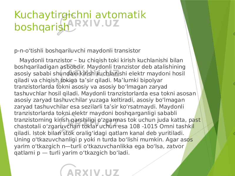 Kuchaytirgichni avtomatik boshqarish p-n-o‘tishli boshqariluvchi maydonli transistor Maydonli tranzistor – bu chiqish toki kirish kuchlanishi bilan boshqariladigan asbobdir. Maydonli tranzistor deb atalishining asosiy sababi shundaki kirish kuchlanishi elektr maydoni hosil qiladi va chiqish tokiga ta’sir qiladi. Ma’lumki bipolyar tranzistorlarda tokni asosiy va asosiy bo‘lmagan zaryad tashuvchlar hosil qiladi. Maydonli tranzistorlarda esa tokni asosan asosiy zaryad tashuvchilar yuzaga keltiradi, asosiy bo‘lmagan zaryad tashuvchilar esa sezilarli ta’sir ko‘rsatmaydi. Maydonli tranzistorlarda tokni elektr maydoni boshqarganligi sababli tranzistorning kirish qarshiligi o‘zgarmas tok uchun juda katta, past chastotali o‘zgaruvchan toklar uchun esa 108 -1015 Omni tashkil qiladi. Istok bilan stok oralig‘idagi qatlam kanal deb yuritiladi. Uning o‘tkazuvchanligi p yoki n turda bo‘lishi mumkin. Agar asos yarim o‘tkazgich n—turli o‘tkazuvchanlikka ega bo‘lsa, zatvor qatlami p — turli yarim o‘tkazgich bo‘ladi. 