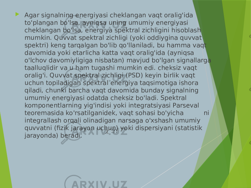  Agar signalning energiyasi cheklangan vaqt oralig&#39;ida to&#39;plangan bo&#39;lsa, ayniqsa uning umumiy energiyasi cheklangan bo&#39;lsa, energiya spektral zichligini hisoblash mumkin. Quvvat spektral zichligi (yoki oddiygina quvvat spektri) keng tarqalgan bo&#39;lib qo&#39;llaniladi, bu hamma vaqt davomida yoki etarlicha katta vaqt oralig&#39;ida (ayniqsa o&#39;lchov davomiyligiga nisbatan) mavjud bo&#39;lgan signallarga taalluqlidir va u ham tugashi mumkin edi. cheksiz vaqt oralig&#39;i. Quvvat spektral zichligi (PSD) keyin birlik vaqt uchun topiladigan spektral energiya taqsimotiga ishora qiladi, chunki barcha vaqt davomida bunday signalning umumiy energiyasi odatda cheksiz bo&#39;ladi. Spektral komponentlarning yig&#39;indisi yoki integratsiyasi Parseval teoremasida ko&#39;rsatilganidek, vaqt sohasi bo&#39;yicha ni integrallash orqali olinadigan narsaga o&#39;xshash umumiy quvvatni (fizik jarayon uchun) yoki dispersiyani (statistik jarayonda) beradi. 2 ( ) f X 