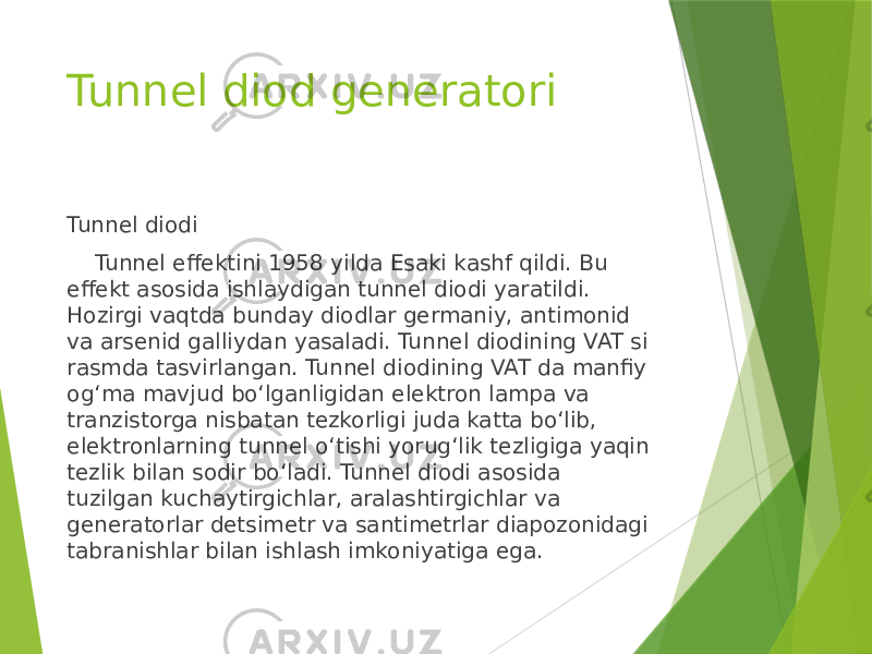 Tunnel diod generatori Tunnel diodi Tunnel effektini 1958 yilda Esaki kashf qildi. Bu effekt asosida ishlaydigan tunnel diodi yaratildi. Hozirgi vaqtda bunday diodlar germaniy, antimonid va arsenid galliydan yasaladi. Tunnel diodining VAT si rasmda tasvirlangan. Tunnel diodining VAT da manfiy og‘ma mavjud bo‘lganligidan elektron lampa va tranzistorga nisbatan tezkorligi juda katta bo‘lib, elektronlarning tunnel o‘tishi yorug‘lik tezligiga yaqin tezlik bilan sodir bo‘ladi. Tunnel diodi asosida tuzilgan kuchaytirgichlar, aralashtirgichlar va generatorlar detsimetr va santimetrlar diapozonidagi tabranishlar bilan ishlash imkoniyatiga ega. 