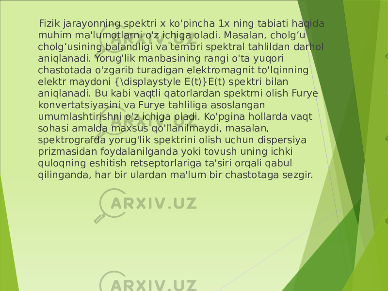  Fizik jarayonning spektri x ko&#39;pincha 1x ning tabiati haqida muhim ma&#39;lumotlarni o&#39;z ichiga oladi. Masalan, cholg‘u cholg‘usining balandligi va tembri spektral tahlildan darhol aniqlanadi. Yorug&#39;lik manbasining rangi o&#39;ta yuqori chastotada o&#39;zgarib turadigan elektromagnit to&#39;lqinning elektr maydoni {\displaystyle E(t)}E(t) spektri bilan aniqlanadi. Bu kabi vaqtli qatorlardan spektrni olish Furye konvertatsiyasini va Furye tahliliga asoslangan umumlashtirishni o&#39;z ichiga oladi. Ko&#39;pgina hollarda vaqt sohasi amalda maxsus qo&#39;llanilmaydi, masalan, spektrografda yorug&#39;lik spektrini olish uchun dispersiya prizmasidan foydalanilganda yoki tovush uning ichki quloqning eshitish retseptorlariga ta&#39;siri orqali qabul qilinganda, har bir ulardan ma&#39;lum bir chastotaga sezgir. 