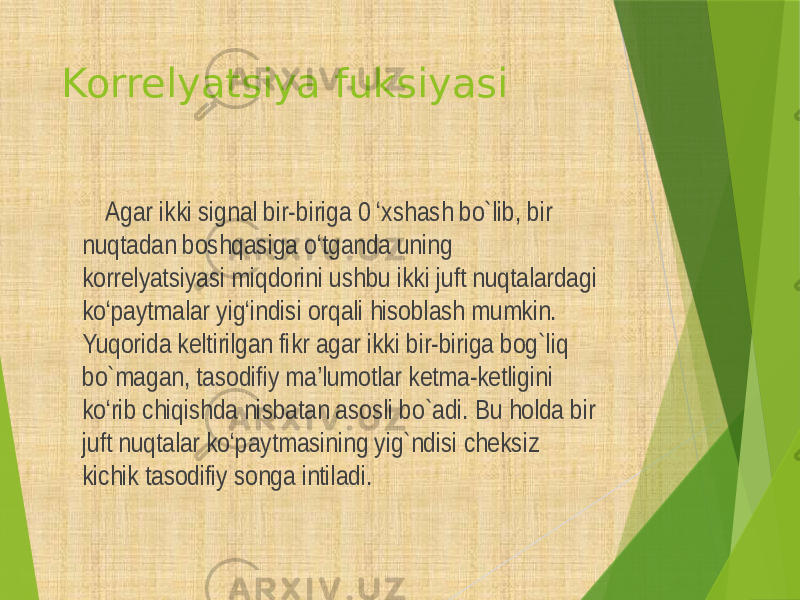 Korrelyatsiya fuksiyasi Agar ikki signal bir-biriga 0 ‘xshash bo`lib, bir nuqtadan boshqasiga o‘tganda uning korrelyatsiyasi miqdorini ushbu ikki juft nuqtalardagi ko‘paytmalar yig‘indisi orqali hisoblash mumkin. Yuqorida keltirilgan fikr agar ikki bir-biriga bog`liq bo`magan, tasodifiy ma’lumotlar ketma-ketligini ko‘rib chiqishda nisbatan asosli bo`adi. Bu holda bir juft nuqtalar ko‘paytmasining yig`ndisi cheksiz kichik tasodifiy songa intiladi. 