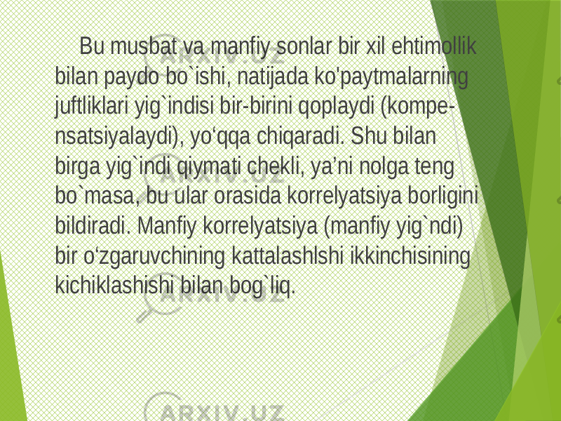  Bu musbat va manfiy sonlar bir xil ehtimollik bilan paydo bo`ishi, natijada ko&#39;paytmalarning juftliklari yig`indisi bir-birini qoplaydi (kompe- nsatsiyalaydi), yo‘qqa chiqaradi. Shu bilan birga yig`indi qiymati chekli, ya’ni nolga teng bo`masa, bu ular orasida korrelyatsiya borligini bildiradi. Manfiy korrelyatsiya (manfiy yig`ndi) bir o‘zgaruvchining kattalashlshi ikkinchisining kichiklashishi bilan bog`liq. 