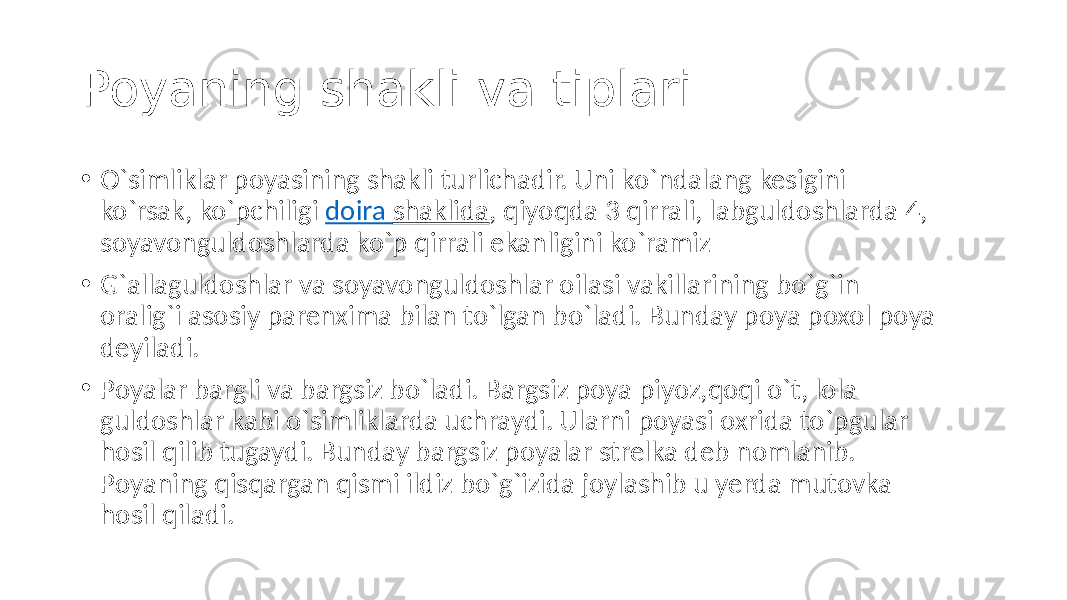 Poyaning shakli va tiplari. • O`simliklar poyasining shakli turlichadir. Uni ko`ndalang kesigini ko`rsak, ko`pchiligi doira shaklida , qiyoqda 3 qirrali, labguldoshlarda 4, soyavonguldoshlarda ko`p qirrali ekanligini ko`ramiz • G`allaguldoshlar va soyavonguldoshlar oilasi vakillarining bo`g`in oralig`i asosiy parenxima bilan to`lgan bo`ladi. Bunday poya poxol poya deyiladi. • Poyalar bargli va bargsiz bo`ladi. Bargsiz poya piyoz,qoqi o`t, lola guldoshlar kabi o`simliklarda uchraydi. Ularni poyasi oxrida to`pgular hosil qilib tugaydi. Bunday bargsiz poyalar strelka deb nomlanib. Poyaning qisqargan qismi ildiz bo`g`izida joylashib u yerda mutovka hosil qiladi. 