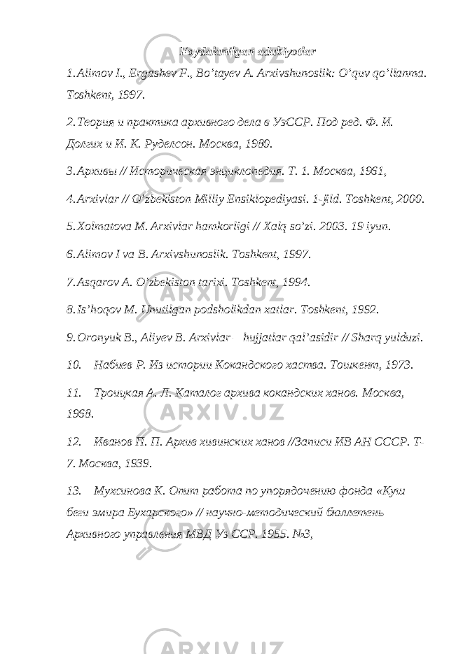 Foydalanilgan adabiyotlar 1. Alimov I., Ergashev F., Bo’tayev A. Arxivshunoslik: O’quv qo’llanma. Toshkent, 1997. 2. Теория и практика архивного дела в УзССР. Под ред. Ф. И. Долгих и И. К. Руделсон. Москва, 1980. 3. Архивы // Историческая энциклопедия. Т. 1. Москва, 1961, 4. Arxivlar // O’zbekiston Milliy Ensiklopediyasi. 1-jild. Toshkent, 2000. 5. Xolmatova M. Arxivlar hamkorligi // Xalq so’zi. 2003. 19 iyun. 6. Alimov I va B. Arxivshunoslik. Toshkent, 1997. 7. Asqarov A. O’zbekiston tarixi. Toshkent, 1994. 8. Is’hoqov M. Unutilgan podsholikdan xatlar. Toshkent, 1992. 9. Oronyuk B., Aliyev B. Arxivlar – hujjatlar qal’asidir // Sharq yulduzi. 10. Набиев Р. Из истории Кокандского хаства. Тошкент, 1973. 11. Троицкая А. Л. Каталог архива кокандских ханов. Москва, 1968 . 12. Иванов П. П. Архив хивинских ханов //Записи ИВ АН СССР. Т- 7. Москва, 1939 . 13. Мухсинова К. Опит работа по упорядочению фонда «Куш беги эмира Бухарского» // научно-методический бюллетень Ар x ивного управления МВД Уз ССР. 1955. №3, 