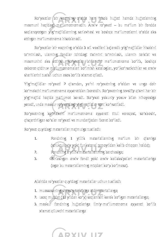 Ro’yxatlar bir vaqtning o’zida ham hisob hujjati hamda hujjatlarning mazmuni haqidagi ma’lumotnomadir. Arxiv ro’yxati – bu ma’lum bir fondda saqlanayotgan yig’majildlarning sarlavhasi va boshqa ma’lumotlarni o’zida aks ettirgan ma’lumotnoma hisoblanadi. Ro’yxatlar bir vaqtning o’zida 3 xil vazifani bajaradi: yig’majildlar hisobini ta’minlash, ularning fondlar ichidagi tizimini ta’minlash, ularnin tarkibi va mazmunini aks ettirish. Ro’yxatlar birlamchi ma’lumotnoma bo’lib, boshqa axborot-qidiruv ma’lumotnomalari bo’lmish kataloglar, yo’lko’rsatkichlar va arxiv sharhlarini tuzish uchun asos bo’lib xizmat qiladi. Yig’majildlar ro’yxati 2 qismdan, ya’ni ro’yxatning o’zidan va unga doir ko’makchi ma’lumotnoma apparatidan iboratdir. Ro’yxatning tavsifiy qismi har bir yig’majild haqida ma’lumot beradi. Ro’yxat yakuniy yozuv bilan nihoyasiga yetadi, unda mazkur ro’yxatdagi yig’majildlar soni ko’rsatiladi. Ro’yxatning ko’makchi ma’lumotnoma apparati titul varaqasi, so’zboshi, qisqartirilgan so’zlar ro’yxati va mundarijadan iborat bo’ladi. Ro’yxat quyidagi materiallar majmuiga tuziladi: 1. Fondning 1 yillik materiallarning ma’lum bir qismiga (strukturaviy yoki funksional tamoyildan kelib chiqqan holda); 2. Fondning 1 yillik materiallarining barchasiga; 3. Birlashgan arxiv fondi yoki arxiv kolleksiyalari materiallariga (agar bu materiallarning miqdori ko’p bo’lmasa). Alohida ro’yxatlar quyidagi materiallar uchun tuziladi: 1. muassasaning shaxsiy tarkibiga oid materiallarga; 2. uzoq muddat (10 yildan ko’p) saqlanishi kerak bo’lgan materiallarga; 3. mazkur fondning hujjatlariga ilmiy-ma’lumotnoma apparati bo’lib xizmat qiluvchi materiallarga 