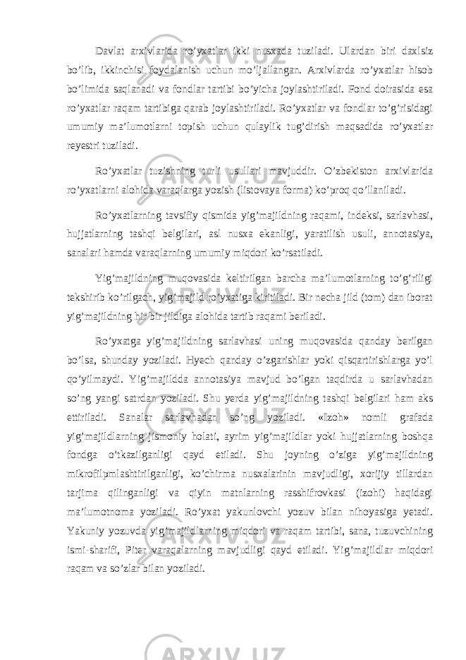 Davlat arxivlarida ro’yxatlar ikki nusxada tuziladi. Ulardan biri daxlsiz bo’lib, ikkinchisi foydalanish uchun mo’ljallangan. Arxivlarda ro’yxatlar hisob bo’limida saqlanadi va fondlar tartibi bo’yicha joylashtiriladi. Fond doirasida esa ro’yxatlar raqam tartibiga qarab joylashtiriladi. Ro’yxatlar va fondlar to’g’risidagi umumiy ma’lumotlarni topish uchun qulaylik tug’dirish maqsadida ro’yxatlar reyestri tuziladi. Ro’yxatlar tuzishning turli usullari mavjuddir. O’zbekiston arxivlarida ro’yxatlarni alohida varaqlarga yozish (listovaya forma) ko’proq qo’llaniladi. Ro’yxatlarning tavsifiy qismida yig’majildning raqami, indeksi, sarlavhasi, hujjatlarning tashqi belgilari, asl nusxa ekanligi, yaratilish usuli, annotasiya, sanalari hamda varaqlarning umumiy miqdori ko’rsatiladi. Yig’majildning muqovasida keltirilgan barcha ma’lumotlarning to’g’riligi tekshirib ko’rilgach, yig’majild ro’yxatiga kiritiladi. Bir necha jild (tom) dan iborat yig’majildning hir bir jildiga alohida tartib raqami beriladi. Ro’yxatga yig’majildning sarlavhasi uning muqovasida qanday berilgan bo’lsa, shunday yoziladi. Hyech qanday o’zgarishlar yoki qisqartirishlarga yo’l qo’yilmaydi. Yig’majildda annotasiya mavjud bo’lgan taqdirda u sarlavhadan so’ng yangi satrdan yoziladi. Shu yerda yig’majildning tashqi belgilari ham aks ettiriladi. Sanalar sarlavhadan so’ng yoziladi. «Izoh» nomli grafada yig’majildlarning jismoniy holati, ayrim yig’majildlar yoki hujjatlarning boshqa fondga o’tkazilganligi qayd etiladi. Shu joyning o’ziga yig’majildning mikrofilpmlashtirilganligi, ko’chirma nusxalarinin mavjudligi, xorijiy tillardan tarjima qilinganligi va qiyin matnlarning rasshifrovkasi (izohi) haqidagi ma’lumotnoma yoziladi. Ro’yxat yakunlovchi yozuv bilan nihoyasiga yetadi. Yakuniy yozuvda yig’majildlarning miqdori va raqam tartibi, sana, tuzuvchining ismi-sharifi, Piter varaqalarning mavjudligi qayd etiladi. Yig’majildlar miqdori raqam va so’zlar bilan yoziladi. 