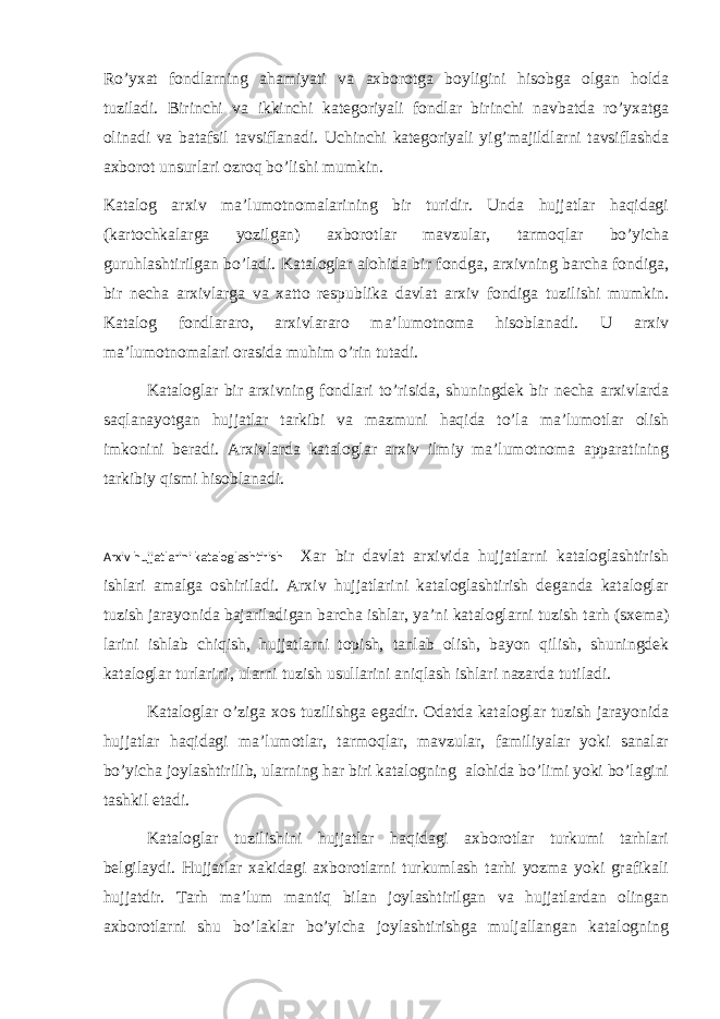 Ro’yxat fondlarning ahamiyati va axborotga boyligini hisobga olgan holda tuziladi. Birinchi va ikkinchi kategoriyali fondlar birinchi navbatda ro’yxatga olinadi va batafsil tavsiflanadi. Uchinchi kategoriyali yig’majildlarni tavsiflashda axborot unsurlari ozroq bo’lishi mumkin. Katalog arxiv ma’lumotnomalarining bir turidir. Unda hujjatlar haqidagi (kartochkalarga yozilgan) axborotlar mavzular, tarmoqlar bo’yicha guruhlashtirilgan bo’ladi. Kataloglar alohida bir fondga, arxivning barcha fondiga, bir necha arxivlarga va xatto respublika davlat arxiv fondiga tuzilishi mumkin. Katalog fondlararo, arxivlararo ma’lumotnoma hisoblanadi. U arxiv ma’lumotnomalari orasida muhim o’rin tutadi. Kataloglar bir arxivning fondlari to’risida, shuningdek bir necha arxivlarda saqlanayotgan hujjatlar tarkibi va mazmuni haqida to’la ma’lumotlar olish imkonini beradi. Arxivlarda kataloglar arxiv ilmiy ma’lumotnoma apparatining tarkibiy qismi hisoblanadi. Arxiv hujjatlarini kataloglashtirish Xar bir davlat arxivida hujjatlarni kataloglashtirish ishlari amalga oshiriladi. Arxiv hujjatlarini kataloglashtirish deganda kataloglar tuzish jarayonida bajariladigan barcha ishlar, ya’ni kataloglarni tuzish tarh (sxema) larini ishlab chiqish, hujjatlarni topish, tanlab olish, bayon qilish, shuningdek kataloglar turlarini, ularni tuzish usullarini aniqlash ishlari nazarda tutiladi. Kataloglar o’ziga xos tuzilishga egadir. Odatda kataloglar tuzish jarayonida hujjatlar haqidagi ma’lumotlar, tarmoqlar, mavzular, familiyalar yoki sanalar bo’yicha joylashtirilib, ularning har biri katalogning alohida bo’limi yoki bo’lagini tashkil etadi. Kataloglar tuzilishini hujjatlar haqidagi axborotlar turkumi tarhlari belgilaydi. Hujjatlar xakidagi axborotlarni turkumlash tarhi yozma yoki grafikali hujjatdir. Tarh ma’lum mantiq bilan joylashtirilgan va hujjatlardan olingan axborotlarni shu bo’laklar bo’yicha joylashtirishga muljallangan katalogning 