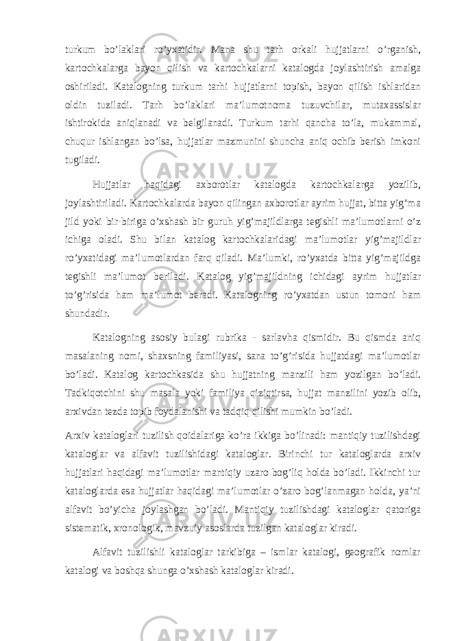 turkum bo’laklari ro’yxatidir. Mana shu tarh orkali hujjatlarni o’rganish, kartochkalarga bayon qilish va kartochkalarni katalogda joylashtirish amalga oshiriladi. Katalogning turkum tarhi hujjatlarni topish, bayon qilish ishlaridan oldin tuziladi. Tarh bo’laklari ma’lumotnoma tuzuvchilar, mutaxassislar ishtirokida aniqlanadi va belgilanadi. Turkum tarhi qancha to’la, mukammal, chuqur ishlangan bo’lsa, hujjatlar mazmunini shuncha aniq ochib berish imkoni tugiladi. Hujjatlar haqidagi axborotlar katalogda kartochkalarga yozilib, joylashtiriladi. Kartochkalarda bayon qilingan axborotlar ayrim hujjat, bitta yig’ma jild yoki bir-biriga o’xshash bir guruh yig’majildlarga tegishli ma’lumotlarni o’z ichiga oladi. Shu bilan katalog kartochkalaridagi ma’lumotlar yig’majildlar ro’yxatidagi ma’lumotlardan farq qiladi. Ma’lumki, ro’yxatda bitta yig’majildga tegishli ma’lumot beriladi. Katalog yig’majildning ichidagi ayrim hujjatlar to’g’risida ham ma’lumot beradi. Katalogning ro’yxatdan ustun tomoni ham shundadir. Katalogning asosiy bulagi rubrika - sarlavha qismidir. Bu qismda aniq masalaning nomi, shaxsning familiyasi, sana to’g’risida hujjatdagi ma’lumotlar bo’ladi. Katalog kartochkasida shu hujjatning manzili ham yozilgan bo’ladi. Tadkiqotchini shu masala yoki familiya qiziqtirsa, hujjat manzilini yozib olib, arxivdan tezda topib foydalanishi va tadqiq qilishi mumkin bo’ladi. Arxiv kataloglari tuzilish qoidalariga ko’ra ikkiga bo’linadi: mantiqiy tuzilishdagi kataloglar va alfavit tuzilishidagi kataloglar. Birinchi tur kataloglarda arxiv hujjatlari haqidagi ma’lumotlar mantiqiy uzaro bog’liq holda bo’ladi. Ikkinchi tur kataloglarda esa hujjatlar haqidagi ma’lumotlar o’zaro bog’lanmagan holda, ya’ni alfavit bo’yicha joylashgan bo’ladi. Mantiqiy tuzilishdagi kataloglar qatoriga sistematik, xronologik, mavzuiy asoslarda tuzilgan kataloglar kiradi. Alfavit tuzilishli kataloglar tarkibiga – ismlar katalogi, geografik nomlar katalogi va boshqa shunga o’xshash kataloglar kiradi. 