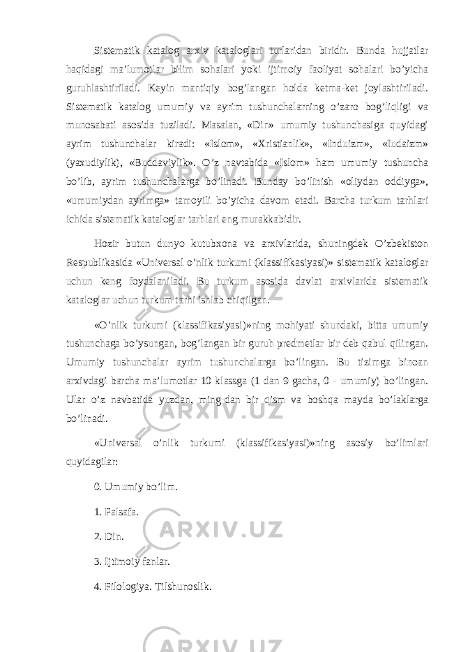 Sistematik katalog arxiv kataloglari turlaridan biridir. Bunda hujjatlar haqidagi ma’lumotlar bilim sohalari yoki ijtimoiy faoliyat sohalari bo’yicha guruhlashtiriladi. Keyin mantiqiy bog’langan holda ketma-ket joylashtiriladi. Sistematik katalog umumiy va ayrim tushunchalarning o’zaro bog’liqligi va munosabati asosida tuziladi. Masalan, «Din» umumiy tushunchasiga quyidagi ayrim tushunchalar kiradi: «Islom», «Xristianlik», «Induizm», «Iudaizm» (yaxudiylik), «Buddaviylik». O’z navtabida «Islom» ham umumiy tushuncha bo’lib, ayrim tushunchalarga bo’linadi. Bunday bo’linish «oliydan oddiyga», «umumiydan ayrimga» tamoyili bo’yicha davom etadi. Barcha turkum tarhlari ichida sistematik kataloglar tarhlari eng murakkabidir. Hozir butun dunyo kutubxona va arxivlarida, shuningdek O’zbekiston Respublikasida «Universal o’nlik turkumi (klassifikasiyasi)» sistematik kataloglar uchun keng foydalaniladi. Bu turkum asosida davlat arxivlarida sistematik kataloglar uchun turkum tarhi ishlab chiqilgan. «O’nlik turkumi (klassifikasiyasi)»ning mohiyati shundaki, bitta umumiy tushunchaga bo’ysungan, bog’langan bir guruh predmetlar bir deb qabul qilingan. Umumiy tushunchalar ayrim tushunchalarga bo’lingan. Bu tizimga binoan arxivdagi barcha ma’lumotlar 10 klassga (1 dan 9 gacha, 0 - umumiy) bo’lingan. Ular o’z navbatida yuzdan, ming-dan bir qism va boshqa mayda bo’laklarga bo’linadi. «Universal o’nlik turkumi (klassifikasiyasi)»ning asosiy bo’limlari quyidagilar: 0. Umumiy bo’lim. 1. Falsafa. 2. Din. 3. Ijtimoiy fanlar. 4. Filologiya. Tilshunoslik. 