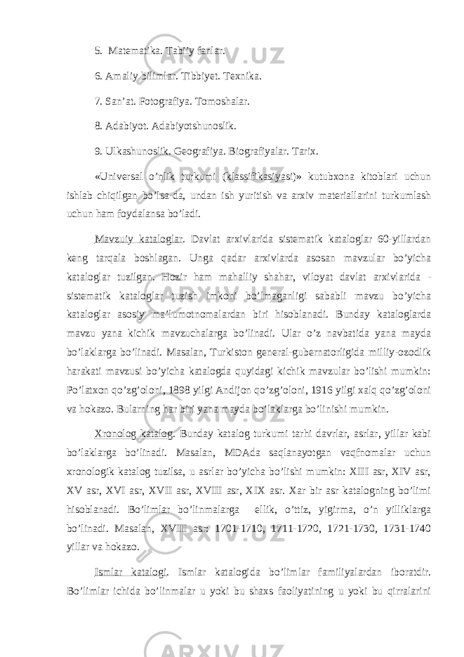 5. Matematika. Tabiiy fanlar. 6. Amaliy bilimlar. Tibbiyet. Texnika. 7. San’at. Fotografiya. Tomoshalar. 8. Adabiyot. Adabiyotshunoslik. 9. Ulkashunoslik. Geografiya. Biografiyalar. Tarix. «Universal o’nlik turkumi (klassifikasiyasi)» kutubxona kitoblari uchun ishlab chiqilgan bo’lsa-da, undan ish yuritish va arxiv materiallarini turkumlash uchun ham foydalansa bo’ladi. Mavzuiy kataloglar . Davlat arxivlarida sistematik kataloglar 60-yillardan keng tarqala boshlagan. Unga qadar arxivlarda asosan mavzular bo’yicha kataloglar tuzilgan. Hozir ham mahalliy shahar, viloyat davlat arxivlarida - sistematik kataloglar tuzish imkoni bo’lmaganligi sababli mavzu bo’yicha kataloglar asosiy ma’lumotnomalardan biri hisoblanadi. Bunday kataloglarda mavzu yana kichik mavzuchalarga bo’linadi. Ular o’z navbatida yana mayda bo’laklarga bo’linadi. Masalan, Turkiston general-gubernatorligida milliy-ozodlik harakati mavzusi bo’yicha katalogda quyidagi kichik mavzular bo’lishi mumkin: Po’latxon qo’zg’oloni, 1898 yilgi Andijon qo’zg’oloni, 1916 yilgi xalq qo’zg’oloni va hokazo. Bularning har biri yana mayda bo’laklarga bo’linishi mumkin. Xronolog katalog . Bunday katalog turkumi tarhi davrlar, asrlar, yillar kabi bo’laklarga bo’linadi. Masalan, MDAda saqlanayotgan vaqfnomalar uchun xronologik katalog tuzilsa, u asrlar bo’yicha bo’lishi mumkin: XIII asr, XIV asr, XV asr, XVI asr, XVII asr, XVIII asr, XIX asr. Xar bir asr katalogning bo’limi hisoblanadi. Bo’limlar bo’linmalarga ellik, o’ttiz, yigirma, o’n yilliklarga bo’linadi. Masalan, XVIII asr: 1701-1710, 1711-1720, 1721-1730, 1731-1740 yillar va hokazo. Ismlar katalogi . Ismlar katalogida bo’limlar familiyalardan iboratdir. Bo’limlar ichida bo’linmalar u yoki bu shaxs faoliyatining u yoki bu qirralarini 