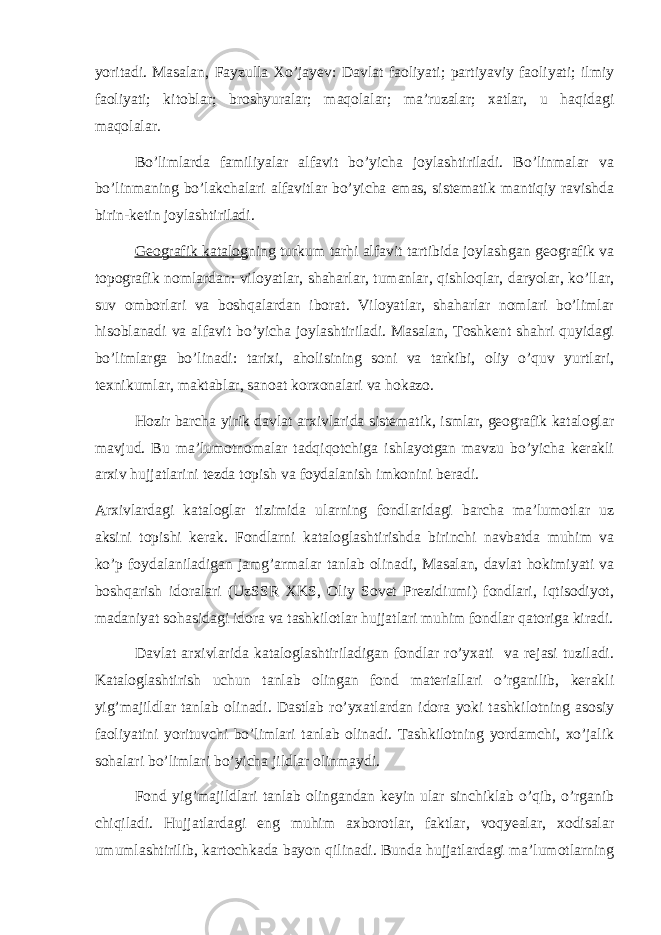 yoritadi. Masalan, Fayzulla Xo’jayev: Davlat faoliyati; partiyaviy faoliyati; ilmiy faoliyati; kitoblar; broshyuralar; maqolalar; ma’ruzalar; xatlar, u haqidagi maqolalar. Bo’limlarda familiyalar alfavit bo’yicha joylashtiriladi. Bo’linmalar va bo’linmaning bo’lakchalari alfavitlar bo’yicha emas, sistematik mantiqiy ravishda birin-ketin joylashtiriladi. Geografik katalog ning turkum tarhi alfavit tartibida joylashgan geografik va topografik nomlardan: viloyatlar, shaharlar, tumanlar, qishloqlar, daryolar, ko’llar, suv omborlari va boshqalardan iborat. Viloyatlar, shaharlar nomlari bo’limlar hisoblanadi va alfavit bo’yicha joylashtiriladi. Masalan, Toshkent shahri quyidagi bo’limlarga bo’linadi: tarixi, aholisining soni va tarkibi, oliy o’quv yurtlari, texnikumlar, maktablar, sanoat korxonalari va hokazo. Hozir barcha yirik davlat arxivlarida sistematik, ismlar, geografik kataloglar mavjud. Bu ma’lumotnomalar tadqiqotchiga ishlayotgan mavzu bo’yicha kerakli arxiv hujjatlarini tezda topish va foydalanish imkonini beradi. Arxivlardagi kataloglar tizimida ularning fondlaridagi barcha ma’lumotlar uz aksini topishi kerak. Fondlarni kataloglashtirishda birinchi navbatda muhim va ko’p foydalaniladigan jamg’armalar tanlab olinadi, Masalan, davlat hokimiyati va boshqarish idoralari (UzSSR XKS, Oliy Sovet Prezidiumi) fondlari, iqtisodiyot, madaniyat sohasidagi idora va tashkilotlar hujjatlari muhim fondlar qatoriga kiradi. Davlat arxivlarida kataloglashtiriladigan fondlar ro’yxati va rejasi tuziladi. Kataloglashtirish uchun tanlab olingan fond materiallari o’rganilib, kerakli yig’majildlar tanlab olinadi. Dastlab ro’yxatlardan idora yoki tashkilotning asosiy faoliyatini yorituvchi bo’limlari tanlab olinadi. Tashkilotning yordamchi, xo’jalik sohalari bo’limlari bo’yicha jildlar olinmaydi. Fond yig’majildlari tanlab olingandan keyin ular sinchiklab o’qib, o’rganib chiqiladi. Hujjatlardagi eng muhim axborotlar, faktlar, voqyealar, xodisalar umumlashtirilib, kartochkada bayon qilinadi. Bunda hujjatlardagi ma’lumotlarning 