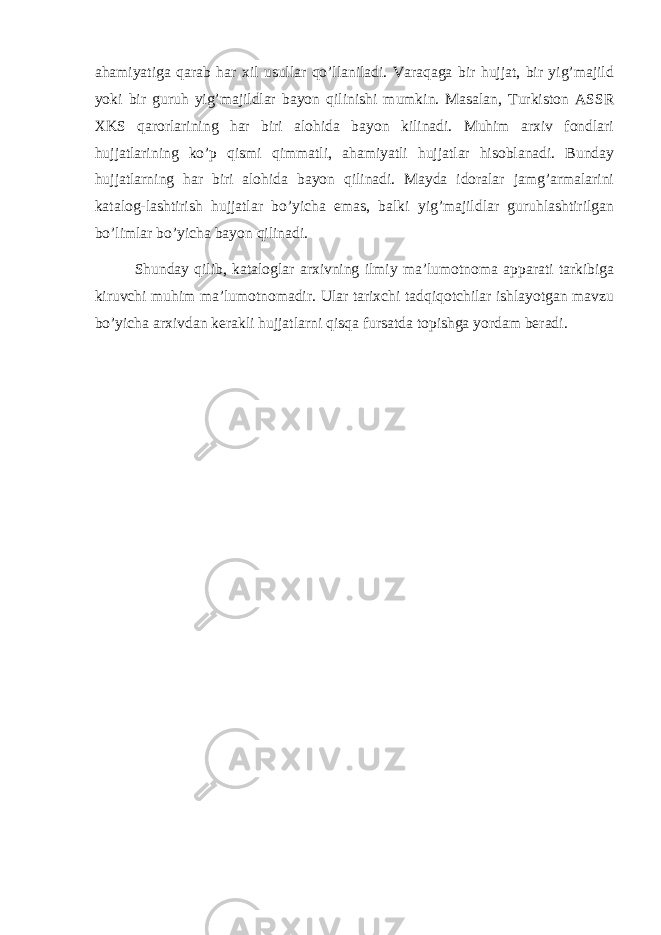 ahamiyatiga qarab har xil usullar qo’llaniladi. Varaqaga bir hujjat, bir yig’majild yoki bir guruh yig’majildlar bayon qilinishi mumkin. Masalan, Turkiston ASSR XKS qarorlarining har biri alohida bayon kilinadi. Muhim arxiv fondlari hujjatlarining ko’p qismi qimmatli, ahamiyatli hujjatlar hisoblanadi. Bunday hujjatlarning har biri alohida bayon qilinadi. Mayda idoralar jamg’armalarini katalog-lashtirish hujjatlar bo’yicha emas, balki yig’majildlar guruhlashtirilgan bo’limlar bo’yicha bayon qilinadi. Shunday qilib, kataloglar arxivning ilmiy ma’lumotnoma apparati tarkibiga kiruvchi muhim ma’lumotnomadir. Ular tarixchi tadqiqotchilar ishlayotgan mavzu bo’yicha arxivdan kerakli hujjatlarni qisqa fursatda topishga yordam beradi. 