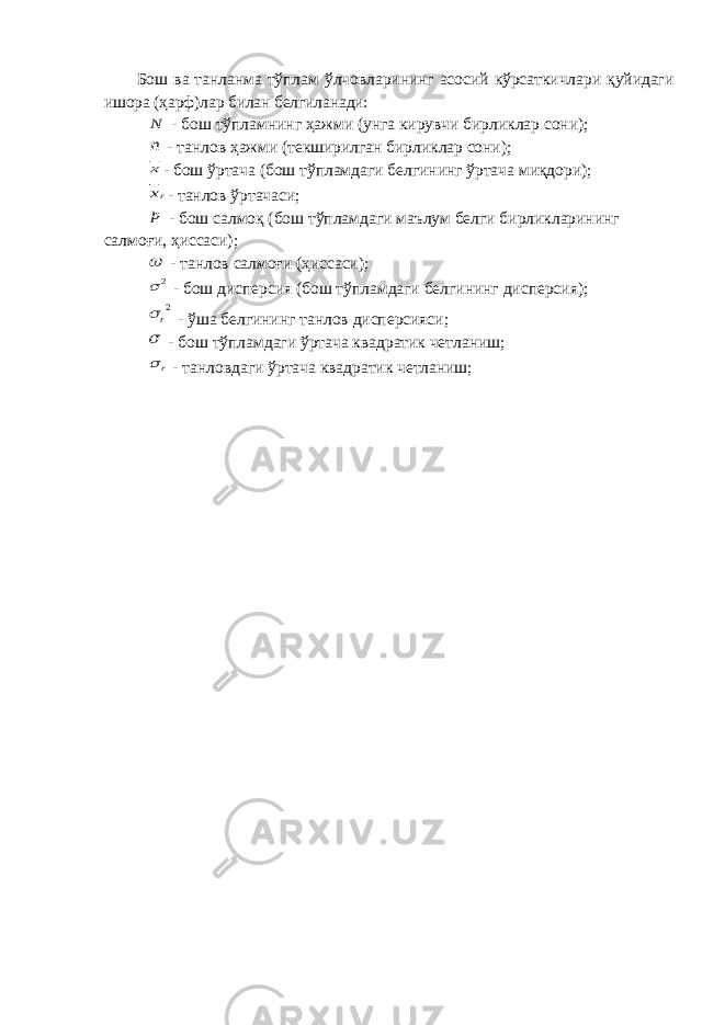 Бош ва танланма тўплам ўлчовларининг асосий кўрсаткичлари қуйидаги ишора (ҳарф)лар билан белгиланади:N - бош тўпламнинг ҳажми (унга кирувчи бирликлар сони); n - танлов ҳажми (текширилган бирликлар сони); x - бош ўртача (бош тўпламдаги белгининг ўртача миқдори); rx - танлов ўртачаси; p - бош салмоқ (бош тўпламдаги маълум белги бирликларининг салмоғи, ҳиссаси);  - танлов салмоғи (ҳиссаси); 2  - бош дисперсия (бош тўпламдаги белгининг дисперсия); 2r  - ўша белгининг танлов дисперсияси;  - бош тўпламдаги ўртача квадратик четланиш; r  - танловдаги ўртача квадратик четланиш; 
