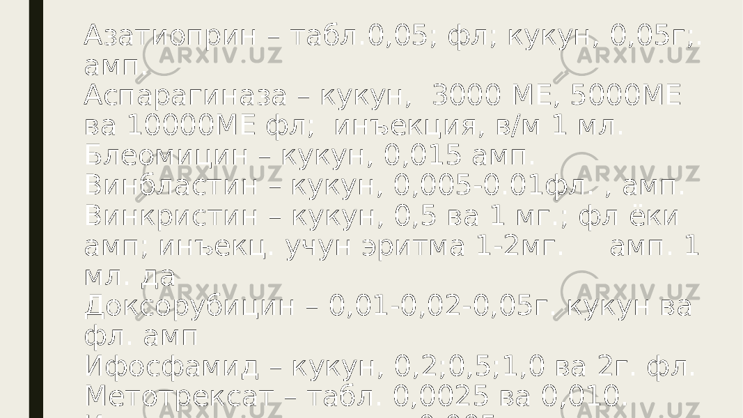 Азатиоприн – табл.0,05; фл; кукун, 0,05г;. амп. Аспарагиназа – кукун, 3000 МЕ, 5000МЕ ва 10000МЕ фл; инъекция, в/м 1 мл. Блеомицин – кукун, 0,015 амп. Винбластин – кукун, 0,005-0.01фл. , амп. Винкристин – кукун, 0,5 ва 1 мг.; фл ёки амп; инъекц. учун эритма 1-2мг. амп. 1 мл. да Доксорубицин – 0,01-0,02-0,05г. кукун ва фл. амп Ифосфамид – кукун, 0,2;0,5;1,0 ва 2г. фл. Метотрексат – табл. 0,0025 ва 0,010. Инъекция учун кукун, 0,005. 