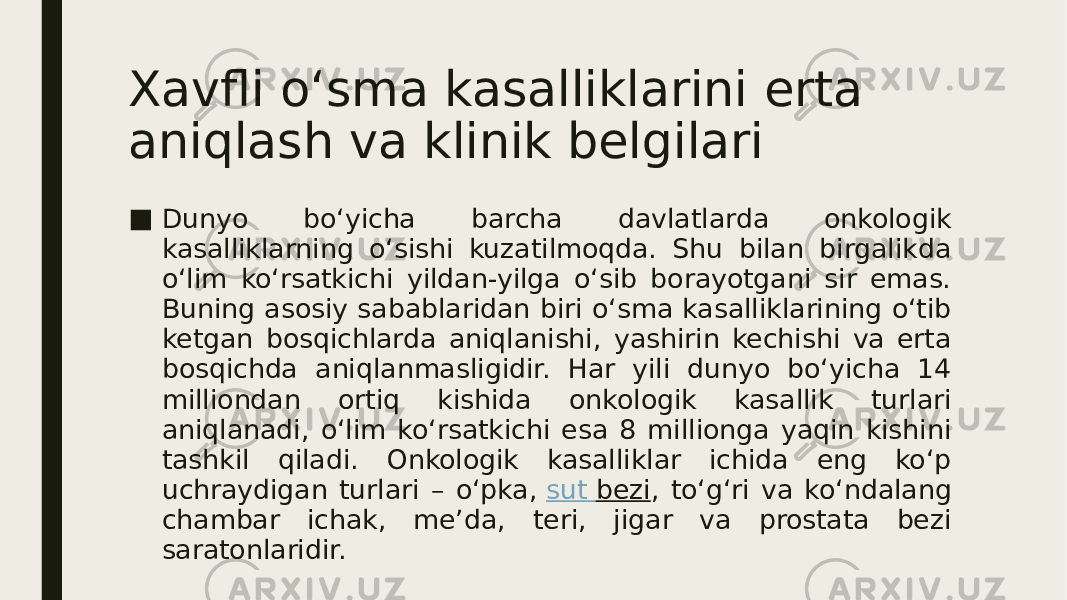 Xavfli o‘sma kasalliklarini erta aniqlash va klinik belgilari ■ Dunyo bo‘yicha barcha davlatlarda onkologik kasalliklarning o‘sishi kuzatilmoqda. Shu bilan birgalikda o‘lim ko‘rsatkichi yildan-yilga o‘sib borayotgani sir emas. Buning asosiy sabablaridan biri o‘sma kasalliklarining o‘tib ketgan bosqichlarda aniqlanishi, yashirin kechishi va erta bosqichda aniqlanmasligidir. Har yili dunyo bo‘yicha 14 milliondan ortiq kishida onkologik kasallik turlari aniqlanadi, o‘lim ko‘rsatkichi esa 8 millionga yaqin kishini tashkil qiladi. Onkologik kasalliklar ichida eng ko‘p uchraydigan turlari – o‘pka,  sut bezi , to‘g‘ri va ko‘ndalang chambar ichak, me’da, teri, jigar va prostata bezi saratonlaridir. 