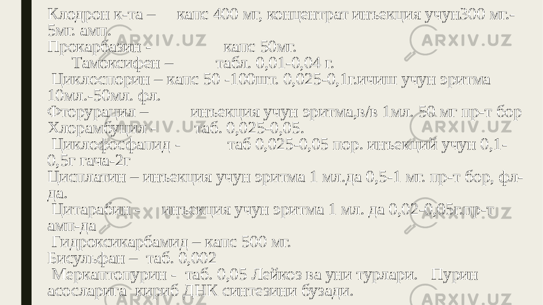 Клодрон к-та – капс 400 мг, концентрат инъекция учун300 мг.- 5мг. амп. Прокарбазин - капс 50мг. Тамоксифен – табл. 0,01-0,04 г. Циклоспорин – капс 50 -100шт. 0,025-0,1г.ичиш учун эритма 10мл.-50мл. фл. Фторурацил – инъекция учун эритма,в/в 1мл. 50 мг пр-т бор Хлорамбуцил - таб. 0,025-0,05. Циклофосфапид - таб 0,025-0,05 пор. инъекций учун 0,1- 0,5г гача-2г Цисплатин – инъекция учун эритма 1 мл.да 0,5-1 мг. пр-т бор, фл- да. Цитарабин - инъекция учун эритма 1 мл. да 0,02-0,05г.пр-т амп-да Гидроксикарбамид – капс 500 мг. Бисульфан – таб. 0,002 Меркаптопурин - таб. 0,05 Лейкоз ва уни турлари. Пурин асосларига кириб ДНК синтезини бузади. 