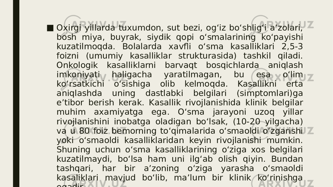 ■ Oxirgi yillarda tuxumdon, sut bezi, og‘iz bo‘shlig‘i a’zolari, bosh miya, buyrak, siydik qopi o‘smalarining ko‘payishi kuzatilmoqda. Bolalarda xavfli o‘sma kasalliklari 2,5-3 foizni (umumiy kasalliklar strukturasida) tashkil qiladi. Onkologik kasalliklarni barvaqt bosqichlarda aniqlash imkoniyati haligacha yaratilmagan, bu esa o‘lim ko‘rsatkichi o‘sishiga olib kelmoqda. Kasallikni erta aniqlashda uning dastlabki belgilari (simptomlari)ga e’tibor berish kerak. Kasallik rivojlanishida klinik belgilar muhim axamiyatga ega. O‘sma jarayoni uzoq yillar rivojlanishini inobatga oladigan bo‘lsak, (10-20 yilgacha) va u 80 foiz bemorning to‘qimalarida o‘smaoldi o‘zgarishi yoki o‘smaoldi kasalliklaridan keyin rivojlanishi mumkin. Shuning uchun o‘sma kasalliklarining o‘ziga xos belgilari kuzatilmaydi, bo‘lsa ham uni ilg‘ab olish qiyin. Bundan tashqari, har bir a’zoning o‘ziga yarasha o‘smaoldi kasaliklari mavjud bo‘lib, ma’lum bir klinik ko‘rinishga egadir. 