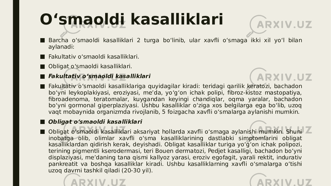 O‘smaoldi kasalliklari ■ Barcha o‘smaoldi kasalliklari 2 turga bo‘linib, ular xavfli o‘smaga ikki xil yo‘l bilan aylanadi: ■ Fakultativ o‘smaoldi kasalliklari. ■ Obligat o‘smaoldi kasalliklari. ■ Fakultativ o‘smaoldi kasalliklari ■ Fakultativ o‘smaoldi kasalliklariga quyidagilar kiradi: teridagi qarilik keratozi, bachadon bo‘yni leykoplakiyasi, eroziyasi, me’da, yo‘g‘on ichak polipi, fibroz-kistoz mastopatiya, fibroadenoma, teratomalar, kuygandan keyingi chandiqlar, oqma yaralar, bachadon bo‘yni gormonal giperplaziyasi. Ushbu kasalliklar o‘ziga xos belgilarga ega bo‘lib, uzoq vaqt mobaynida organizmda rivojlanib, 5 foizgacha xavfli o‘smalarga aylanishi mumkin. ■ Obligat o‘smaoldi kasalliklari ■ Obligat o‘smaoldi kasalliklari aksariyat hollarda xavfli o‘smaga aylanishi mumkin. Shuni inobatga olib, olimlar xavfli o‘sma kasalliklarining dastlabki simptomlarini obligat kasalliklardan qidirish kerak, deyishadi. Obligat kasalliklar turiga yo‘g‘on ichak polipozi, terining pigmentli kserodermasi, teri Bouen dermatozi, Pedjet kasalligi, bachadon bo‘yni displaziyasi, me’daning tana qismi kallyoz yarasi, eroziv egofagit, yarali rektit, indurativ pankreatit va boshqa kasalliklar kiradi. Ushbu kasalliklarning xavfli o‘smalarga o‘tishi uzoq davrni tashkil qiladi (20-30 yil). 