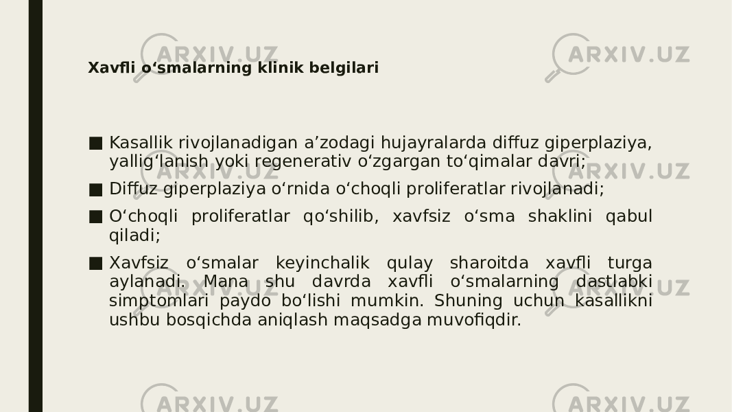 Xavfli o‘smalarning klinik belgilari ■ Kasallik rivojlanadigan a’zodagi hujayralarda diffuz giperplaziya, yallig‘lanish yoki regenerativ o‘zgargan to‘qimalar davri; ■ Diffuz giperplaziya o‘rnida o‘choqli proliferatlar rivojlanadi; ■ O‘choqli proliferatlar qo‘shilib, xavfsiz o‘sma shaklini qabul qiladi; ■ Xavfsiz o‘smalar keyinchalik qulay sharoitda xavfli turga aylanadi. Mana shu davrda xavfli o‘smalarning dastlabki simptomlari paydo bo‘lishi mumkin. Shuning uchun kasallikni ushbu bosqichda aniqlash maqsadga muvofiqdir. 