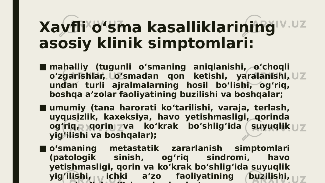 Xavfli o‘sma kasalliklarining asosiy klinik simptomlari: ■ mahalliy (tugunli o‘smaning aniqlanishi, o‘choqli o‘zgarishlar, o‘smadan qon ketishi, yaralanishi, undan turli ajralmalarning hosil bo‘lishi, og‘riq, boshqa a’zolar faoliyatining buzilishi va boshqalar; ■ umumiy (tana harorati ko‘tarilishi, varaja, terlash, uyqusizlik, kaxeksiya, havo yetishmasligi, qorinda og‘riq, qorin va ko‘krak bo‘shlig‘ida suyuqlik yig‘ilishi va boshqalar); ■ o‘smaning metastatik zararlanish simptomlari (patologik sinish, og‘riq sindromi, havo yetishmasligi, qorin va ko‘krak bo‘shlig‘ida suyuqlik yig‘ilishi, ichki a’zo faoliyatining buzilishi, nevrologik buzilish va boshqalar). 