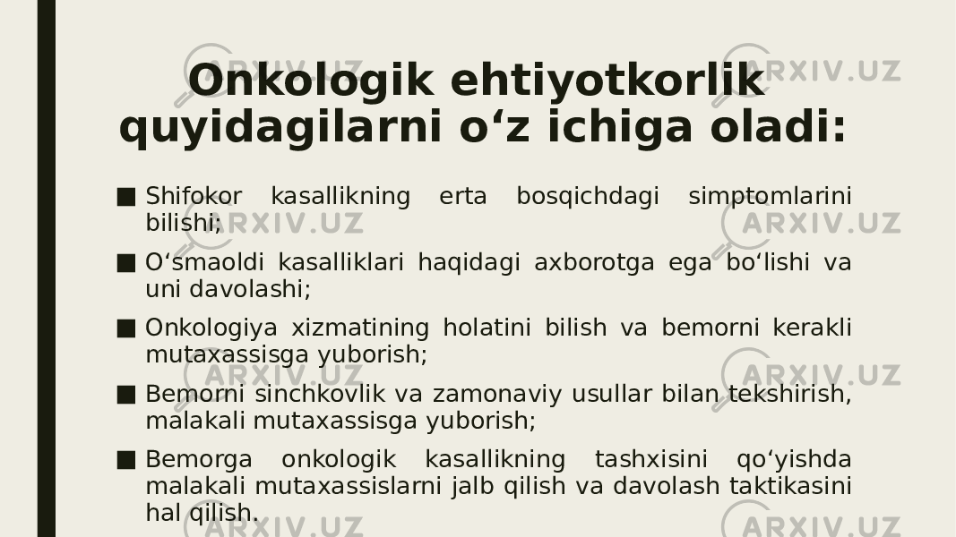 Onkologik ehtiyotkorlik quyidagilarni o‘z ichiga oladi: ■ Shifokor kasallikning erta bosqichdagi simptomlarini bilishi; ■ O‘smaoldi kasalliklari haqidagi axborotga ega bo‘lishi va uni davolashi; ■ Onkologiya xizmatining holatini bilish va bemorni kerakli mutaxassisga yuborish; ■ Bemorni sinchkovlik va zamonaviy usullar bilan tekshirish, malakali mutaxassisga yuborish; ■ Bemorga onkologik kasallikning tashxisini qo‘yishda malakali mutaxassislarni jalb qilish va davolash taktikasini hal qilish. 