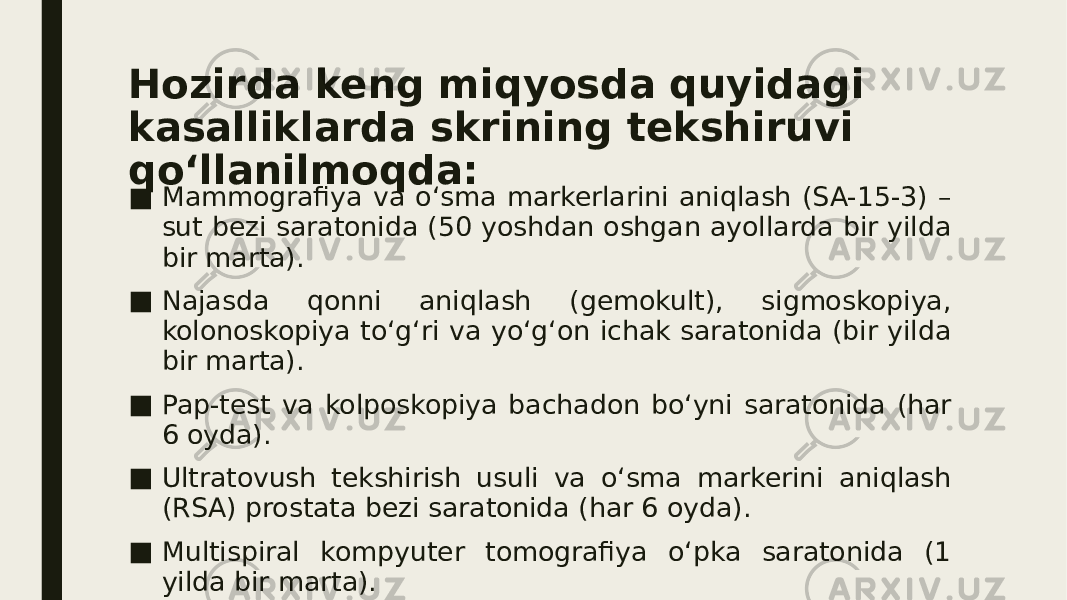 Hozirda keng miqyosda quyidagi kasalliklarda skrining tekshiruvi qo‘llanilmoqda: ■ Mammografiya va o‘sma markerlarini aniqlash (SA-15-3) – sut bezi saratonida (50 yoshdan oshgan ayollarda bir yilda bir marta). ■ Najasda qonni aniqlash (gemokult), sigmoskopiya, kolonoskopiya to‘g‘ri va yo‘g‘on ichak saratonida (bir yilda bir marta). ■ Pap-test va kolposkopiya bachadon bo‘yni saratonida (har 6 oyda). ■ Ultratovush tekshirish usuli va o‘sma markerini aniqlash (RSA) prostata bezi saratonida (har 6 oyda). ■ Multispiral kompyuter tomografiya o‘pka saratonida (1 yilda bir marta). 