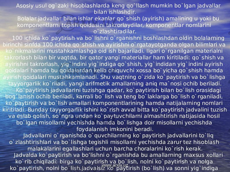 Asosiy usul og`zaki hisoblashlarda keng qo`llash mumkin bo`lgan jadvallar bilan ishlashdir. Bolalar jadvallar bilan ishlar ekanlar qo`shish (ayirish) amalining u yoki bu komponentlarni topish qoidasini takrorlaydilar, komponentlar nomlarini o`zlashtiradilar. 100 ichida ko`paytirish va bo`lishni o`rganishni boshlashdan oldin bolalarning birinchi sinfda 100 ichida qo`shish va ayirishni o`rgatayotganda olgan bilimlari va ko`nikmalarini mustahkamlashga oid ish bajariladi. Ilgari o`rganilgan materialni takrorlash bilan bir vaqtda, bir qator yangi materiallar ham kiritiladi: qo`shish va ayirishni takrorlash, yig`indini yig`indiga qo`shish, yig`indidan yig`indini ayirish qoidalari hamda bu qoidalardan kelib chiquvchi xossa bo`yicha qo`shish hamda ayirish qoidalari mustahkamlanadi. Shu vaqtning o`zida ko`paytirish va bo`lishga tayyorgarlik ko`riladi, yangi arifmetik amallarning aniq ma`nosi ochib beriladi. Ko`paytirish jadvallarini tuzishga qadar, ko`paytirish bilan bo`lish orasidagi bog`lanish ochib beriladi, karrali bo`lish va teng bo`laklarga bo`lish o`rganiladi, ko`paytirish va bo`lish amallari komponentlarining hamda natijalarning nomlari kiritiladi. Bunday tayyorgarlik ishini ko`rish avval bitta ko`paytirish jadvalini tuzish va eslab qolish, so`ngra undan ko`paytuvchilarni almashtirish natijasida hosil bo`lgan misollarni yechishda hamda bo`lishga doir misollarni yechishda foydalanish imkonini beradi. Jadvallarni o`rganishda o`quvchilarning ko`paytirish jadvallarini to`liq o`zlashtirishlari va bo`lishga tegishli misollarni yechishda zarur tez hisoblash malakalarini egallashlari uchun barcha choralarini ko`rish kerak. Jadvalda ko`paytirish va bo’lishni o`rganishda bu amallarning maxsus xollari ko`rib chiqiladi: birga ko`paytirish va bo`lish, nolni ko`paytirish va nolga ko`paytirish, nolni bo`lish.Jadvalsiz ko`paytirish (bo`lish) va sonni yig`indiga ko`paytirishni o`rganish asosida qaraladi. www.arxiv.uzwww.arxiv.uz 