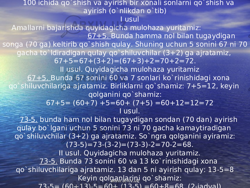 100 ichida qo`shish va ayirish bir xonali sonlarni qo`shish va ayirish (o`nlikdan o`tib) I usul Amallarni bajarishda quyidagicha mulohaza yuritamiz: 67+5. Bunda hamma nol bilan tugaydigan songa (70 ga) keltirib qo`shish qulay. Shuning uchun 5 sonini 67 ni 70 gacha to`ldiradigan qulay qo`shiluvchilar (3+2) ga ajratamiz, 67+5=67+(3+2)=(67+3)+2=70+2=72. II usul. Quyidagicha mulohaza yuritamiz 67+5. Bunda 67 sonini 60 va 7 sonlari ko`rinishidagi xona qo`shiluvchilariga ajratamiz. Birliklarni qo`shamiz: 7+5=12, keyin qolganini qo`shamiz: 67+5= (60+7) +5=60+ (7+5) =60+12=12=72 I usul. 73-5. bunda ham nol bilan tugaydigan sondan (70 dan) ayirish qulay bo`lgani uchun 5 sonini 73 ni 70 gacha kamaytiradigan qo`shiluvchilar (3+2) ga ajratamiz. So`ngra qolganini ayiramiz: (73-5)=73-(3-2)=(73-3)-2=70-2=68. II usul. Quyidagicha mulohaza yuritamiz. 73-5. Bunda 73 sonini 60 va 13 ko`rinishidagi xona qo`shiluvchilariga ajratamiz. 13 dan 5 ni ayirish qulay: 13-5=8 Keyin qolganlarini qo`shamiz: 73-5= (60+13)-5=60+ (13-5) =60+8=68. (2-jadval) www.arxiv.uzwww.arxiv.uz 