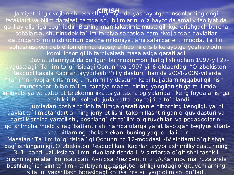 Jamiyatning rivojlanishi esa shu jamiyatda yashayotgan insonlarning ongi tafakkuri va bilim darajasi hamda shu bilimlarini o`z hayotida amaliy faoliyatida qo`llay olishiga bog`liqdir. Bizning mamlakatimiz mustaqillikga erishgach barcha sohalarda, shuningdek ta`lim-tarbiya sohasida ham rivojlangan davlatlar qatoridan o`rin olish uchun barcha imkoniyatlarni safarbar e`tilmoqda. Ta`lim sohasi ustivor deb e`lon qilinib, asosiy e`tiborni o`sib kelayotga yosh avlodni komil inson qilib tarbiyalash masalasiga qaratiladi. Davlat ahamiyatida bo`lgan bu muammoni hal qilish uchun 1997-yil 27- avgustdagi “Ta`lim to`g`risidagi Qonun” va 1997-yil 6-oktabrdagi “O`zbekiston Respublikasida Kadrlar tayyorlash Milliy dasturi” hamda 2004-2009-yillarda “Ta`limni rivojlantirishning umummilliy dasturi” kabi hujjatlarningqabul qilinishi munosabati bilan ta`lim- tarbiya mazmunining yangilanishiga ta`limda innovatsiya va axborot telekomunikattsiya texnalogiyalaridan keng foydalanishga erishildi. Bu sohada juda katta boy tajriba to`plandi. Jumladan boshlang`ich ta`limga qaratilgan e`tiborning kengligi, ya`ni davlat ta`lim standartlarining joriy etilishi, takomillashtirilgan o`quv dasturi va darsliklarning yaratilishi, boshlang`ich ta`lim o`qituvchilari va pedagoglarini qo`shimcha moddiy rag`batlantirishi hamda ularga yaratilayotgan beqiyos shart- sharoitlarning cheksiz ekani buning yaqqol dalilidir. Masalan “Ta`lim to`g`risida” gi Qonunning 12-moddasi I-IV sinflarni o`qitishga bag`ishlanganligi, O`zbekiston Respublikasi Kadrlar tayyorlash milliy dasturining 3, 1- bandi uzluksiz ta`limni rivojlantirishda I-IV sinflarda o`qitishni tashkil qilishning rejalari ko`rsatilgan. Ayniqsa Prezidentimiz I.A.Karimov ma`ruzalarida boshlang`ich sinf ta`lim – tarbiyaning asosi bo`lishligi undagi o`qituvchilarning sifatini yaxshilash borasidagi ko`rsatmalari yaqqol misol bo`ladi. KIRISH www.arxiv.uzwww.arxiv.uz 