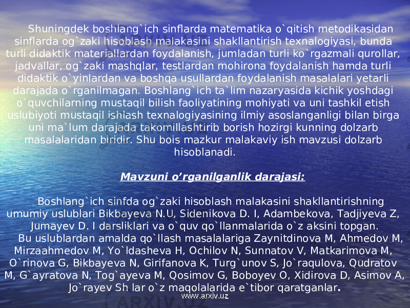 Shuningdek boshlang`ich sinflarda matematika o`qitish metodikasidan sinflarda og`zaki hisoblash malakasini shakllantirish texnalogiyasi, bunda turli didaktik materiallardan foydalanish, jumladan turli ko`rgazmali qurollar, jadvallar, og`zaki mashqlar, testlardan mohirona foydalanish hamda turli didaktik o`yinlardan va boshqa usullardan foydalanish masalalari yetarli darajada o`rganilmagan. Boshlang`ich ta`lim nazaryasida kichik yoshdagi o`quvchilarning mustaqil bilish faoliyatining mohiyati va uni tashkil etish uslubiyoti mustaqil ishlash texnalogiyasining ilmiy asoslanganligi bilan birga uni ma`lum darajada takomillashtirib borish hozirgi kunning dolzarb masalalaridan biridir. Shu bois mazkur malakaviy ish mavzusi dolzarb hisoblanadi. Mavzuni o’rganilganlik darajasi: Boshlang`ich sinfda og`zaki hisoblash malakasini shakllantirishning umumiy uslublari Bikbayeva N.U, Sidenikova D. I, Adambekova, Tadjiyeva Z, Jumayev D. I darsliklari va o`quv qo`llanmalarida o`z aksini topgan. Bu uslublardan amalda qo`llash masalalariga Zaynitdinova M, Ahmedov M, Mirzaahmedov M, Yo`ldasheva H, Ochilov N, Sunnatov V, Matkarimova M, O`rinova G, Bikbayeva N, Girifanova K, Turg`unov S, Jo`raqulova, Qudratov M, G`ayratova N, Tog`ayeva M, Qosimov G, Boboyev O, Xidirova D, Asimov A, Jo`rayev Sh lar o`z maqolalarida e`tibor qaratganlar . www.arxiv.uzwww.arxiv.uz 