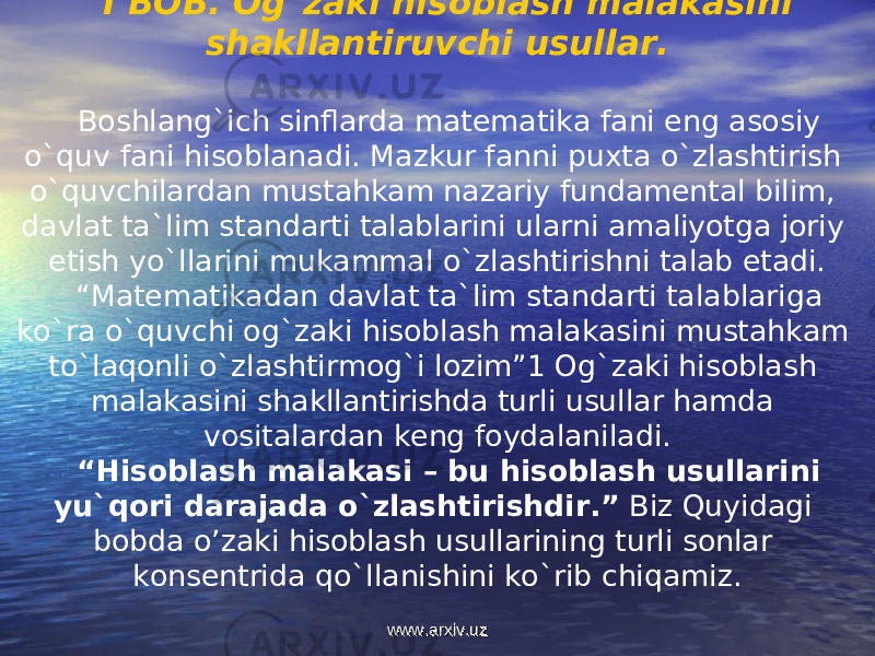 I BOB. Og`zaki hisoblash malakasini shakllantiruvchi usullar. Boshlang`ich sinflarda matematika fani eng asosiy o`quv fani hisoblanadi. Mazkur fanni puxta o`zlashtirish o`quvchilardan mustahkam nazariy fundamental bilim, davlat ta`lim standarti talablarini ularni amaliyotga joriy etish yo`llarini mukammal o`zlashtirishni talab etadi. “ Matematikadan davlat ta`lim standarti talablariga ko`ra o`quvchi og`zaki hisoblash malakasini mustahkam to`laqonli o`zlashtirmog`i lozim”1 Og`zaki hisoblash malakasini shakllantirishda turli usullar hamda vositalardan keng foydalaniladi. “ Hisoblash malakasi – bu hisoblash usullarini yu`qori darajada o`zlashtirishdir.” Biz Quyidagi bobda o’zaki hisoblash usullarining turli sonlar konsentrida qo`llanishini ko`rib chiqamiz. www.arxiv.uzwww.arxiv.uz 