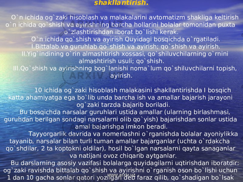 I. 1-&. O`n ichida og`zaki hisoblash malakasini shakllantirish . O`n ichida og`zaki hisoblash va malakalarini avtomatizm shakliga keltirish o`n ichida qo`shish va ayirishning barcha hollarini bolalar tomonidan puxta o`zlashtirishdan iborat bo`lishi kerak. O`n ichida qo`shish va ayirish Quyidagi bosqichda o`rgatiladi. I. Bittalab va guruhlab qo`shish va ayirish; qo`shish va ayirish. II. Yig`indining o`rin almashtirish xossasi, qo`shiluvchilarning o`rnini almashtirish usuli; qo`shish. III. Qo`shish va ayirishning bog`lanishi noma`lum qo`shiluvchilarni topish, ayirish. 10 ichida og`zaki hisoblash malakasini shakllantirishda I bosqich katta ahamiyatga ega bo`lib unda barcha ish va amallar bajarish jarayoni og`zaki tarzda bajarib boriladi. Bu bosqichda narsalar guruhlari ustida amallar (ularning birlashmasi, guruhdan berilgan sondagi narsalarni olib qo`yish) bajarishdan sonlar ustida amal bajarishga imkon beradi. Tayyorgarlik davrida va nomerlashni o`rganishda bolalar ayoniylikka tayanib, narsalar bilan turli tuman amallar bajarganlar (uchta o`rdakcha qo`shdilar, 2 ta koptokni oldilar), hosil bo`lgan narsalarni qayta sanaganlar va natijani ovoz chiqarib aytganlar. Bu darslarning asosiy vazifasi bolalarga quyidagilarni uqtirishdan iboratdir: og`zaki ravishda bittalab qo`shish va ayirishni o`rganish oson bo`lishi uchun 1 dan 10 gacha sonlar qatori yozilgan deb faraz qilib, qo`shadigan bo`lsak o`ng tomon, ayirsak chap tomonga bir qadam siljish kerak. www.arxiv.uzwww.arxiv.uz 