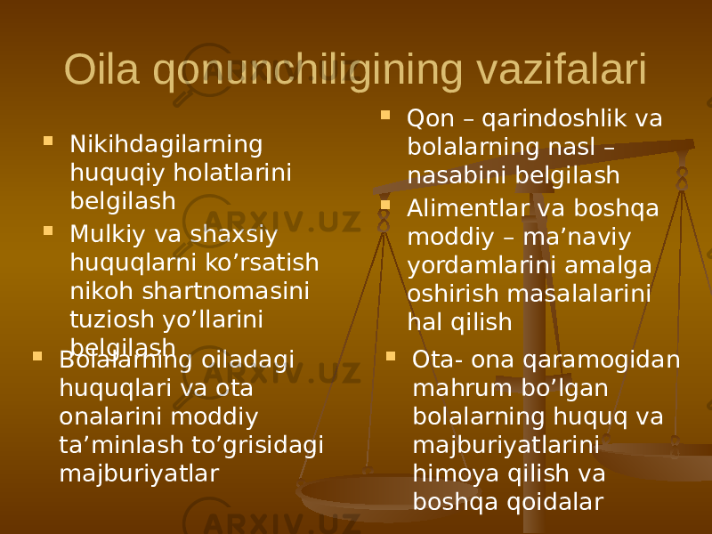 Oila qonunchiligining vazifalari  Nikihdagilarning huquqiy holatlarini belgilash  Mulkiy va shaxsiy huquqlarni ko’rsatish nikoh shartnomasini tuziosh yo’llarini belgilash  Qon – qarindoshlik va bolalarning nasl – nasabini belgilash  Alimentlar va boshqa moddiy – ma’naviy yordamlarini amalga oshirish masalalarini hal qilish  Bolalarning oiladagi huquqlari va ota onalarini moddiy ta’minlash to’grisidagi majburiyatlar  Ota- ona qaramogidan mahrum bo’lgan bolalarning huquq va majburiyatlarini himoya qilish va boshqa qoidalar 